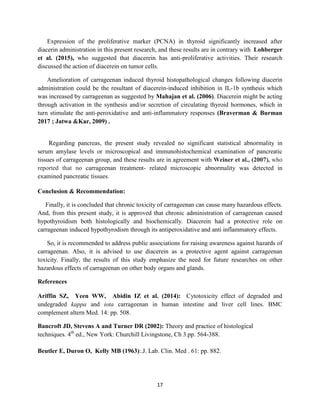 17
Expression of the proliferative marker (PCNA) in thyroid significantly increased after
diacerin administration in this present research, and these results are in contrary with Lohberger
et al. (2015), who suggested that diacerein has anti-proliferative activities. Their research
discussed the action of diacerein on tumor cells.
Amelioration of carrageenan induced thyroid histopathological changes following diacerin
administration could be the resultant of diacerein-induced inhibition in IL-1b synthesis which
was increased by carrageenan as suggested by Mahajan et al. (2006). Diacerein might be acting
through activation in the synthesis and/or secretion of circulating thyroid hormones, which in
turn stimulate the anti-peroxidative and anti-inflammatory responses (Braverman & Burman
2017 ; Jatwa &Kar, 2009) .
Regarding pancreas, the present study revealed no significant statistical abnormality in
serum amylase levels or microscopical and immunohistochemical examination of pancreatic
tissues of carrageenan group, and these results are in agreement with Weiner et al., (2007), who
reported that no carrageenan treatment- related microscopic abnormality was detected in
examined pancreatic tissues.
Conclusion & Recommendation:
Finally, it is concluded that chronic toxicity of carrageenan can cause many hazardous effects.
And, from this present study, it is approved that chronic administration of carrageenan caused
hypothyroidism both histologically and biochemically. Diacerein had a protective role on
carrageenan induced hypothyrodism through its antiperoxidative and anti inflammatory effects.
So, it is recommended to address public associations for raising awareness against hazards of
carrageenan. Also, it is advised to use diacerein as a protective agent against carrageenan
toxicity. Finally, the results of this study emphasize the need for future researches on other
hazardous effects of carrageenan on other body organs and glands.
References
Ariffin SZ, Yeen WW, Abidin IZ et al. (2014): Cytotoxicity effect of degraded and
undegraded kappa and iota carrageenan in human intestine and liver cell lines. BMC
complement altern Med. 14: pp. 508.
Bancroft JD, Stevens A and Turner DR (2002): Theory and practice of histological
techniques. 4th
ed., New York: Churchill Livingstone, Ch 3.pp. 564-388.
Beutler E, Duron O, Kelly MB (1963):.J. Lab. Clin. Med . 61: pp. 882.
 