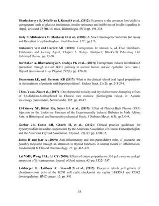 18
Bhatlacharyya S, O-Sullivan I, Katyal S et al., (2012): Exposure to the common food additive
carrageenan leads to glucose intolerance, insulin resistance and inhibition of insulin signaling in
HepG2 cells and C57BL/ 6J mice. Diabetologia. 55(1):pp. 194-203.
Biely P, Mislovicova D, Markovic O et al., (1988): A New Chromogenic Substrate for Assay
and Detection of alpha-Amylase. Anal Biochem. 172 : pp.176.
Blakemore WR and Harpell AR (2010): Carrageenan. In: Imeson A, ed. Food Stabilisers,
Thickeners and Gelling Agent, Chapter 5. Wiley- Blackwell, Blackwell Publishing Ltd.
Published Online. pp. 73–94.
Borthakur A, Bhattacharyya S, Dudeja PK et al., (2007): Carrageenan induces interleukin-8
production through distinct Bcl10 pathway in normal human colonic epithelial cells. Am J
Physiol Gastrointest Liver Physiol. 292(3): pp. 829-38.
Braverman LE, and Burman KD (2017): What is the clinical role of oral liquid preparations
in the treatment of patients with hypothyroidism?. Endocr Pract. 23 (2): pp. 243-244.
Chen, Yuan, Zha et al., (2017) : Developmental toxicity and thyroid hormone-disrupting effects
of 2,4-dichloro-6-nitrophenol in Chinese rare minnow (Gobiocypris rarus). in: Aquatic
toxicology (Amsterdam, Netherlands). 185: pp. 40-47.
El-Tahawy NF, Rifaai RA, Saber EA et al., (2017): Effect of Platelet Rich Plasma (PRP)
Injection on the Endocrine Pancreas of the Experimentally Induced Diabetes in Male Albino
Rats: A Histological and Immunohistochemical Study. J Diabetes Metab. 8(3): pp.730-9.
Garber JR, Cobin RH, Gharib H, et al., (2012): Clinical practice guidelines for
hypothyroidism in adults: cosponsored by the American Association of Clinical Endocrinologists
and the American Thyroid Association. Thyroid. 22(12): pp. 1200-35.
Jatwa R and Kar A (2009): Anti-inflammatory and anti-peroxidative roles of diacerein are
possibly mediated through an alteration in thyroid functions in animal model of inflammation.
Fundamental & Clinical Pharmacology. 23: pp. 465–471.
Lai VMF, Wong PAL, Lii CY (2000): Effects of cation properties on 501 gel transition and gel
properties of K- carrageenan. Journal of food science. 65: pp. 1332-1337.
Lohberger B, Leithner A, Stuendl N et al., (2015): Diacerein retards cell growth of
chondrosarcoma cells at the G2/M cell cycle checkpoint via cyclin B1/CDK1 and CDK2
downregulation. BMC cancer. 15: pp. 891.
 