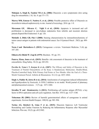 19
Mahajan A, Singh K, Tandon VR et al., (2006): Diacerein: a new symptomatic slow acting
drug for osteoarthritis. J. K. Sci. 8: pp.173–175.
Marwa MM, Entesar F, Nashwa F, et al., (2016): Possible protective effect of Diacerein on
doxorubicin-induced nephrotoxicity in rats. Journal of toxicology. 2016: pp. 1-9.
Meresman GF, Olivares C, Vighi S et al., (2010): Apoptosis is increased and cell
proliferation is decreased in out-of-phase endometria from infertile and recurrent abortion
patients.Reprod Biol Endocrinol. 8: pp. 126.
Metindir J, Dilek GB, Pak I (2008): Staining characterization by immunohistochemistry of
tumor cancer antigen in patients with endometrial cancer. Eur J Gyneacol Oncol. 29(5): pp. 489-
92.
Necas J and Bartosikova L (2013): Carrageenan: a review. Veterinarni Medicina. 5 (4): pp.
187–205.
Ohkawa H, Ohishi W ,Yagi K (1979): Biochem . 95: pp. 351.
Panova, Elena, Jones et al., (2015): Benefits- risk assessment of diacerein in the treatment of
osteoarthritis. Drug Safety. 38 (3): pp. 245-252.
Pavelka K, Toma´s T, Karpas K et al., (2007): The Efficacy and Safety of Diacerein in the
Treatment of Painful Osteoarthritis of the Knee A Randomized, Multicenter, Double-Blind,
Placebo-Controlled Study With Primary End Points at Two Months After the End of a Three-
Month Treatment Period. Arthritis & Rheumatism. 56 (12): pp. 4055–4064.
Singh A, Padder R, Jatwa R et al., (2014): Amelioration of carrageenan-induced inflammation
and hypothyrodism by Etoricoxb, A COX-2 inhibitor in rat model. World journal of pharmacy
and pharmaceutical sciences. 3 (7): pp. 1671-1684.
Strzalka W and Ziemienowicz A (2011): Proliferating cell nuclear antigen (PCNA): a key
factor in DNA replication and cell cycle regulation. Ann Bot. 107(7): pp. 1127–1140.
Tobacman JK (2001): Review of harmful gastrointestinal effects of carrageenan in animal
experiments. Environ Health Perspect. 109(10): pp. 983–994.
Torina AG, Reichert K, Lima F et al., (2015): Diacerein Improves Left Ventricular
Remodeling and Cardiac Function by Reducing the Inflammatory Response after Myocardial
Infarction. Plos one. 10 (3): pp. e0121842.
 