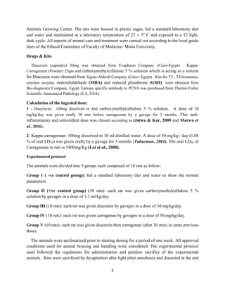 3
Animals Growing Center. The rats were housed in plastic cages, fed a standard laboratory diet
and water and maintained at a laboratory temperature of 22 ± 3o
C and exposed to a 12 light,
dark cycle. All aspects of animal care and treatment were carried out according to the local guide
lines of the Ethical Committee of Faculty of Medicine- Minia University.
Drugs & Kits
Diacerein (capsules) 50mg was obtained from Evapharm Company (Cairo-Egypt). Kappa-
Carrageenan (Powder) 25gm and carboxymethylcellulose 5 % solution which is acting as a solvent
for Diacerein were obtained from Sigma-Aldrich Company (Cairo- Egypt). Kits for T3 , T4 hormones,
amylase enzyme, malondialdehyde (MDA) and reduced glutathione (GSH) were obtained from
Bio-diagnostic Company, Egypt. Epitope specific antibody to PCNA was purchased from Thermo Fisher
Scientific Anatomical Pathology (CA, USA).
Calculation of the ingested dose:
1 - Diacererin: 100mg dissolved in 4ml carboxymethylcellulose 5 % solution. A dose of 30
mg/kg/day was given orally 30 min before carrageenan by a gavage for 3 months. This anti-
inflammatory and antioxidant dose was chosen according to (Jatwa & Kar, 2009 and Marwa et
al., 2016).
2- Kappa-carrageenan: 100mg dissolved in 10 ml distilled water. A dose of 50 mg/kg / day (1.08
% of oral LD50) was given orally by a gavage for 3 months (Tobacman, 2001). The oral LD50 of
Carrageenan in rats is 5400mg/Kg (Lai et al., 2000).
Experimental protocol
The animals were divided into 5 groups each composed of 10 rats as follow:
Group 1 ( -ve control group): fed a standard laboratory diet and water to show the normal
parameters.
Group II (+ve control group) (10 rats): each rat was given carboxymethylcellulose 5 %
solution by gavages in a dose of 1.2 ml/kg/day.
Group III (10 rats): each rat was given diacerein by gavages in a dose of 30 mg/kg/day.
Group IV (10 rats): each rat was given carragenan by gavages in a dose of 50 mg/kg/day.
Group V (10 rats): each rat was given diacerein then carragenan (after 30 min) in same previous
doses.
The animals were acclimatized prior to starting dosing for a period of one week. All approved
conditions used for animal housing and handling were considered. The experimental protocol
used followed the regulations for administration and painless sacrifice of the experimental
animals. Rats were sacrificed by decapitation after light ether anesthesia and dissected at the end
 