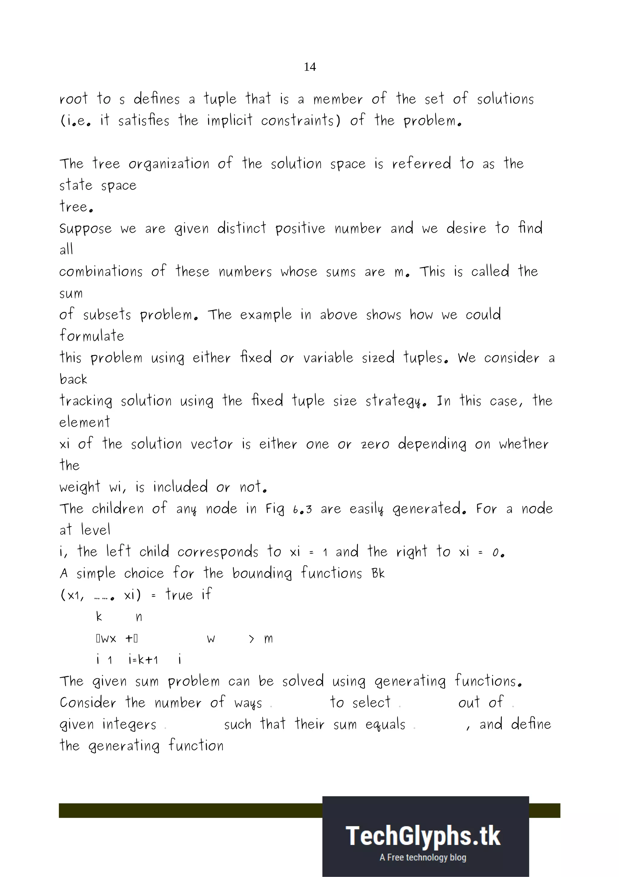 14
root to s defines a tuple that is a member of the set of solutions
(i.e. it satisfies the implicit constraints) of the problem.
The tree organization of the solution space is referred to as the
state space
tree.
Suppose we are given distinct positive number and we desire to find
all
combinations of these numbers whose sums are m. This is called the
sum
of subsets problem. The example in above shows how we could
formulate
this problem using either fixed or variable sized tuples. We consider a
back
tracking solution using the fixed tuple size strategy. In this case, the
element
xi of the solution vector is either one or zero depending on whether
the
weight wi, is included or not.
The children of any node in Fig 6.3 are easily generated. For a node
at level
i, the left child corresponds to xi = 1 and the right to xi = 0.
A simple choice for the bounding functions Bk
(x1, ……. xi) = true if
k n
wx + w > m
i 1 i=k+1 i
The given sum problem can be solved using generating functions.
Consider the number of ways to select out of
given integers such that their sum equals , and define
the generating function
 