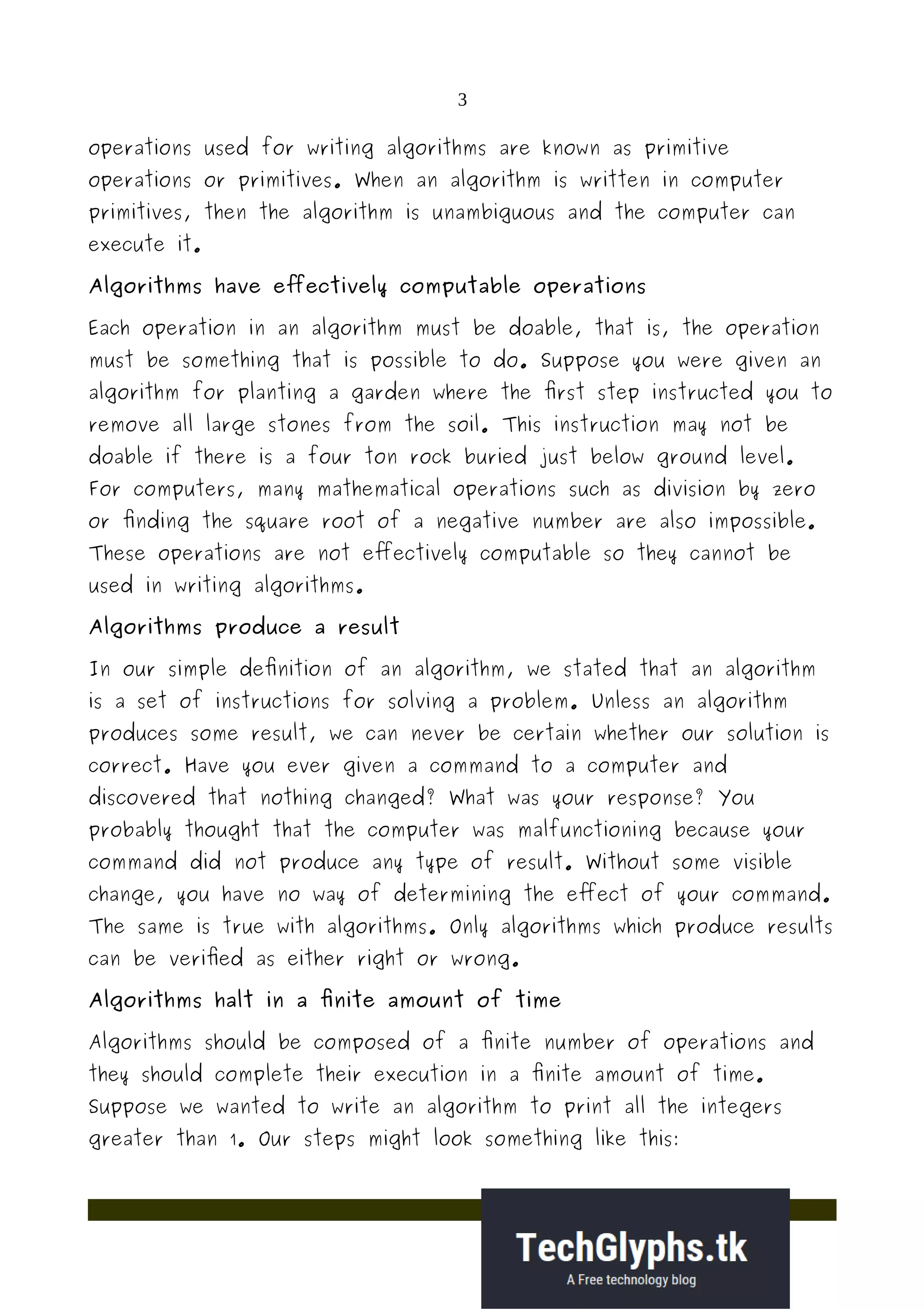 3
operations used for writing algorithms are known as primitive
operations or primitives. When an algorithm is written in computer
primitives, then the algorithm is unambiguous and the computer can
execute it.
Algorithms have effectively computable operations
Each operation in an algorithm must be doable, that is, the operation
must be something that is possible to do. Suppose you were given an
algorithm for planting a garden where the first step instructed you to
remove all large stones from the soil. This instruction may not be
doable if there is a four ton rock buried just below ground level.
For computers, many mathematical operations such as division by zero
or finding the square root of a negative number are also impossible.
These operations are not effectively computable so they cannot be
used in writing algorithms.
Algorithms produce a result
In our simple definition of an algorithm, we stated that an algorithm
is a set of instructions for solving a problem. Unless an algorithm
produces some result, we can never be certain whether our solution is
correct. Have you ever given a command to a computer and
discovered that nothing changed? What was your response? You
probably thought that the computer was malfunctioning because your
command did not produce any type of result. Without some visible
change, you have no way of determining the effect of your command.
The same is true with algorithms. Only algorithms which produce results
can be verified as either right or wrong.
Algorithms halt in a finite amount of time
Algorithms should be composed of a finite number of operations and
they should complete their execution in a finite amount of time.
Suppose we wanted to write an algorithm to print all the integers
greater than 1. Our steps might look something like this:
 
