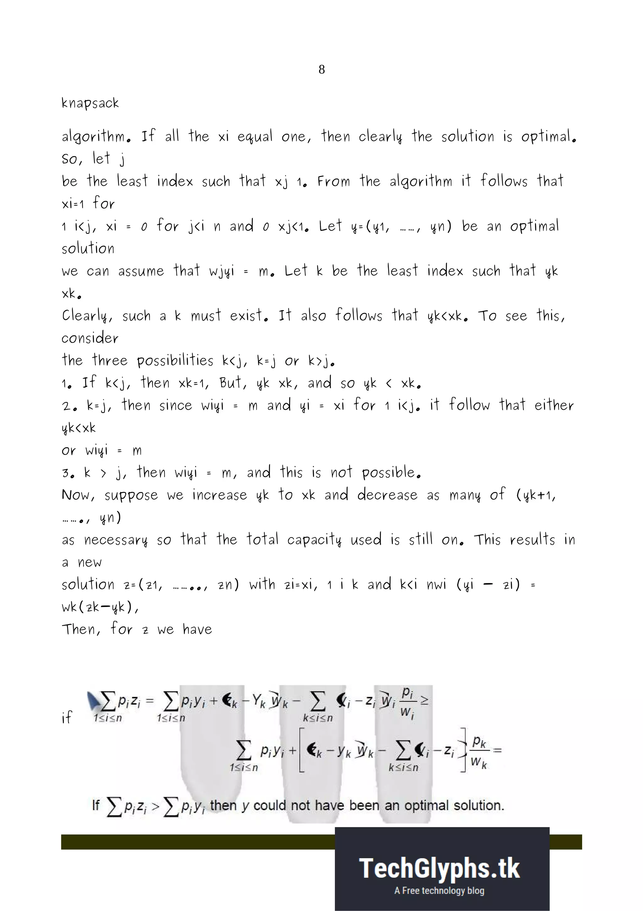 8
knapsack
algorithm. If all the xi equal one, then clearly the solution is optimal.
So, let j
be the least index such that xj 1. From the algorithm it follows that
xi=1 for
1 i<j, xi = 0 for j<i n and 0 xj<1. Let y=(y1, ……, yn) be an optimal
solution
we can assume that wjyi = m. Let k be the least index such that yk
xk.
Clearly, such a k must exist. It also follows that yk<xk. To see this,
consider
the three possibilities k<j, k=j or k>j.
1. If k<j, then xk=1, But, yk xk, and so yk < xk.
2. k=j, then since wiyi = m and yi = xi for 1 i<j. it follow that either
yk<xk
or wiyi = m
3. k > j, then wiyi = m, and this is not possible.
Now, suppose we increase yk to xk and decrease as many of (yk+1,
……., yn)
as necessary so that the total capacity used is still on. This results in
a new
solution z=(z1, …….., zn) with zi=xi, 1 i k and k<i nwi (yi - zi) =
wk(zk-yk),
Then, for z we have
if
 