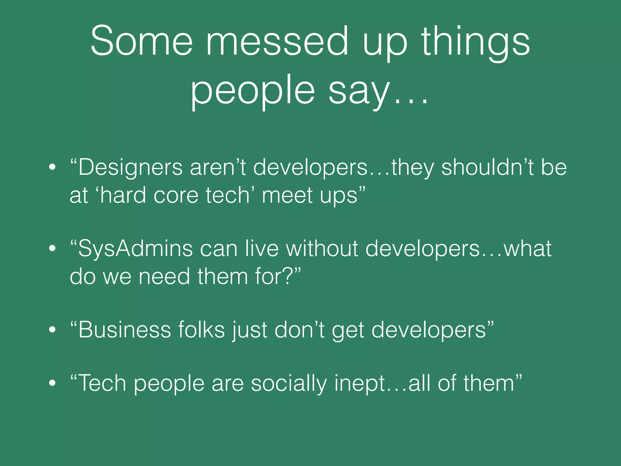 Some messed up things
people say…
• “Designers aren’t developers…they shouldn’t be
at ‘hard core tech’ meet ups”
• “SysAdmins can live without developers…what
do we need them for?”
• “Business folks just don’t get developers”
• “Tech people are socially inept…all of them”