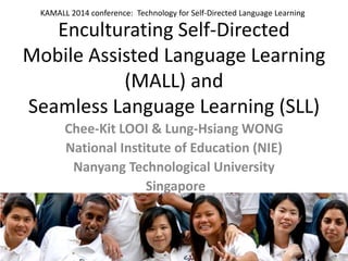 Enculturating Self-Directed Mobile Assisted Language Learning (MALL) and Seamless Language Learning (SLL) 
Chee-Kit LOOI & Lung-Hsiang WONG 
National Institute of Education (NIE) 
Nanyang Technological University 
Singapore 1 
KAMALL 2014 conference: Technology for Self-Directed Language Learning  