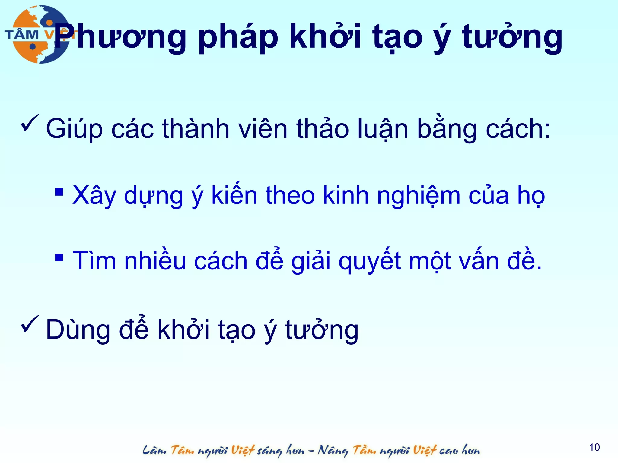 Phương pháp khởi tạo ý tưởng

 Giúp các thành viên thảo luận bằng cách:

   Xây dựng ý kiến theo kinh nghiệm của họ

   Tìm nhiều cách để giải quyết một vấn đề.

 Dùng để khởi tạo ý tưởng



                                               10
 