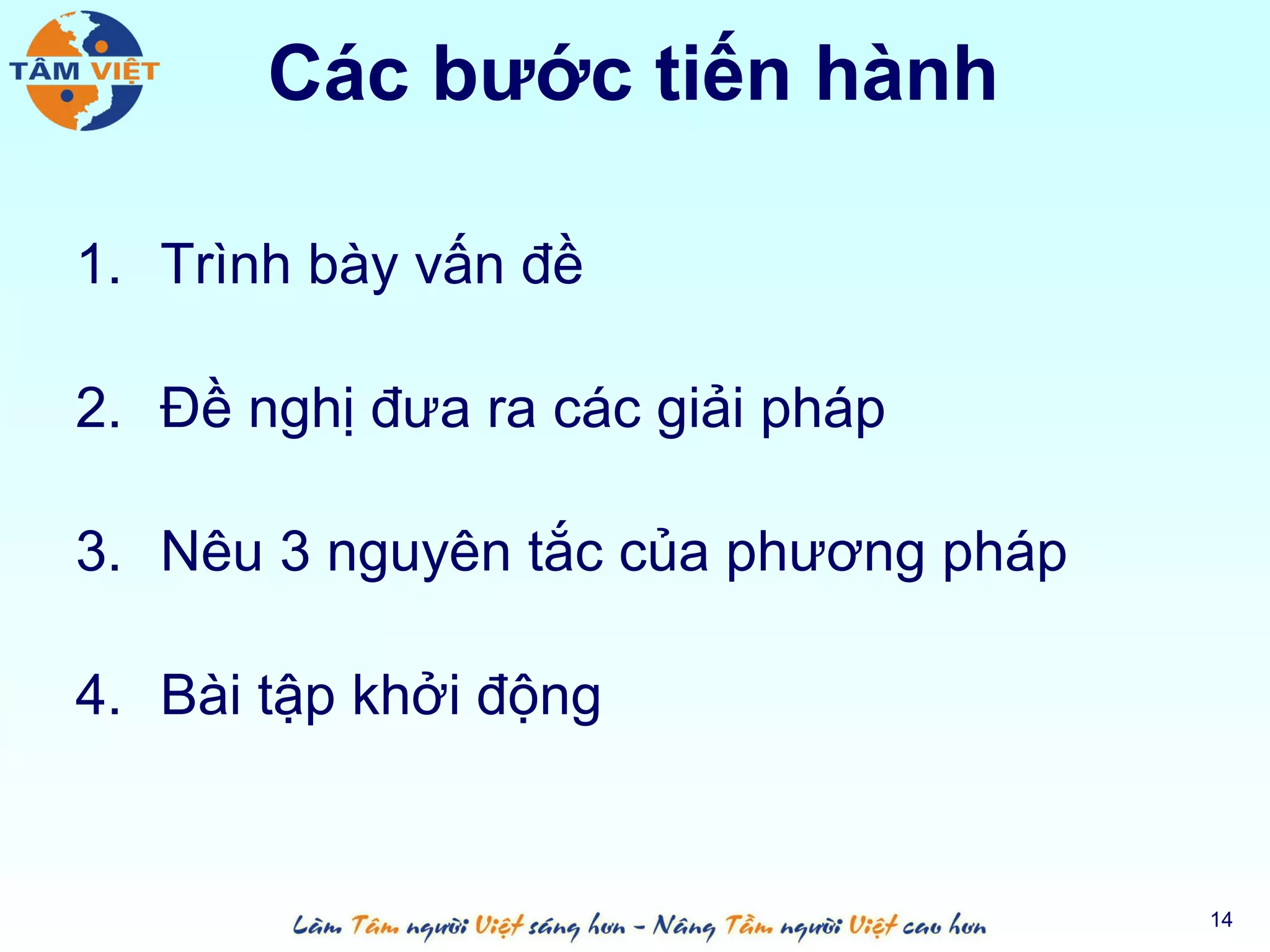 Các bước tiến hành

1. Trình bày vấn đề

2. Đề nghị đưa ra các giải pháp

3. Nêu 3 nguyên tắc của phương pháp

4. Bài tập khởi động


                                      14
 