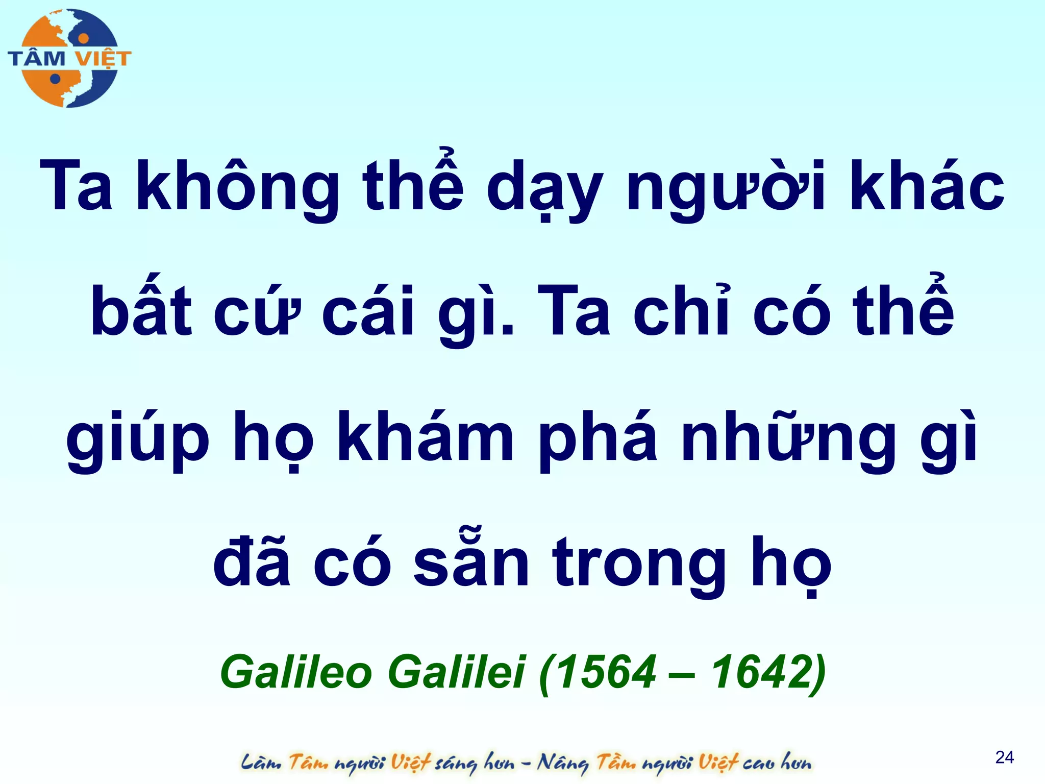 Ta không thể dạy người khác
 bất cứ cái gì. Ta chỉ có thể
giúp họ khám phá những gì
    đã có sẵn trong họ
     Galileo Galilei (1564 – 1642)
                                     24
 