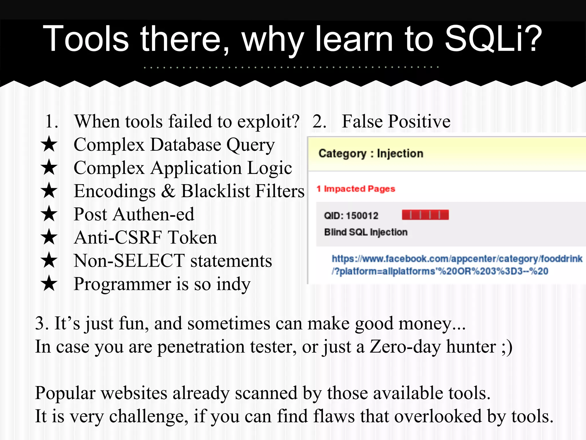 Tools there, why learn to SQLi? 
1. When tools failed to exploit? 
2. False Positive 
★ Complex Database Query 
★ Complex Application Logic 
★ Encodings & Blacklist Filters 
★ Post Authen-ed 
★ Anti-CSRF Token 
★ Non-SELECT statements 
★ Programmer is so indy 
3. It’s just fun, and sometimes can make good money... 
In case you are penetration tester, or just a Zero-day hunter ;) 
Popular websites already scanned by those available tools. 
It is very challenge, if you can find flaws that overlooked by tools. 
 