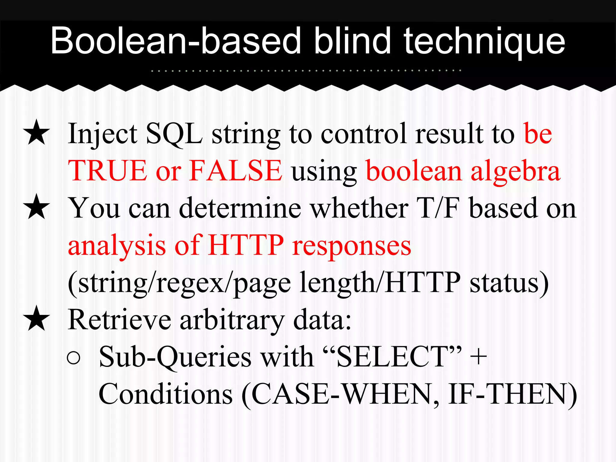 Boolean-based blind technique 
★ Inject SQL string to control result to be 
TRUE or FALSE using boolean algebra 
★ You can determine whether T/F based on 
analysis of HTTP responses 
(string/regex/page length/HTTP status) 
★ Retrieve arbitrary data: 
○ Sub-Queries with “SELECT” + 
Conditions (CASE-WHEN, IF-THEN) 
 