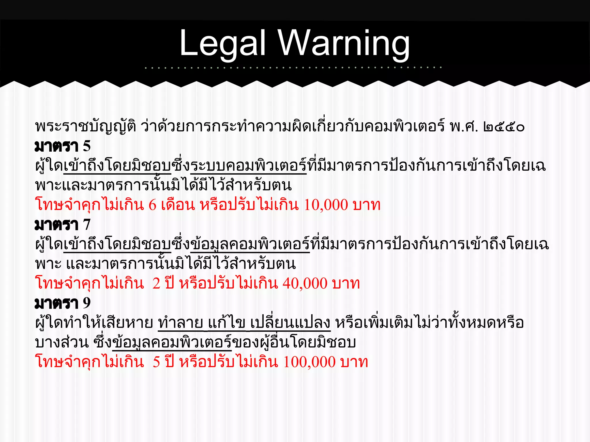 Legal Warning 
พระราชบัญญัติ ว่าด้วยการกระทำความผิดเกี่ยวกับคอมพิวเตอร์ พ.ศ. ๒๕๕๐ 
มาตรา 5 
ผู้ใดเข้าถึงโดยมิชอบซึ่งระบบคอมพิวเตอร์ที่มีมาตรการป้องกันการเข้าถึงโดยเฉ 
พาะและมาตรการนั้นมิได้มีไว้สำหรับตน 
โทษจำคุกไม่เกิน 6 เดือน หรือปรับไม่เกิน 10,000 บาท 
มาตรา 7 
ผู้ใดเข้าถึงโดยมิชอบซึ่งข้อมูลคอมพิวเตอร์ที่มีมาตรการป้องกันการเข้าถึงโดยเฉ 
พาะ และมาตรการนั้นมิได้มีไว้สำหรับตน 
โทษจำคุกไม่เกิน 2 ปี หรือปรับไม่เกิน 40,000 บาท 
มาตรา 9 
ผู้ใดทำให้เสียหาย ทำลาย แก้ไข เปลี่ยนแปลง หรือเพิ่มเติมไม่ว่าทั้งหมดหรือ 
บางส่วน ซึ่งข้อมูลคอมพิวเตอร์ของผู้อื่นโดยมิชอบ 
โทษจำคุกไม่เกิน 5 ปี หรือปรับไม่เกิน 100,000 บาท 
 