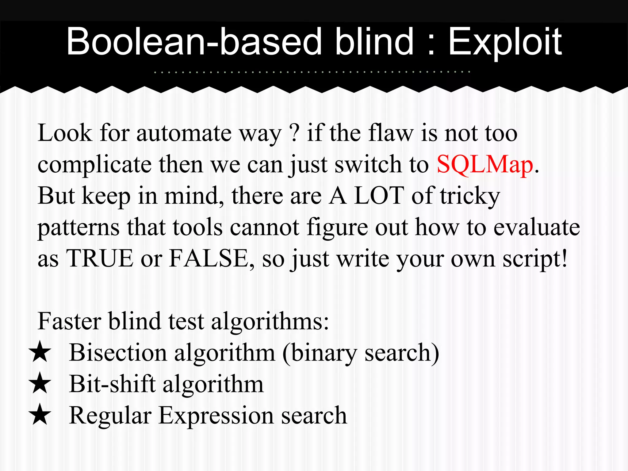 Boolean-based blind : Exploit 
Look for automate way ? if the flaw is not too 
complicate then we can just switch to SQLMap. 
But keep in mind, there are A LOT of tricky 
patterns that tools cannot figure out how to evaluate 
as TRUE or FALSE, so just write your own script! 
Faster blind test algorithms: 
★ Bisection algorithm (binary search) 
★ Bit-shift algorithm 
★ Regular Expression search 
 