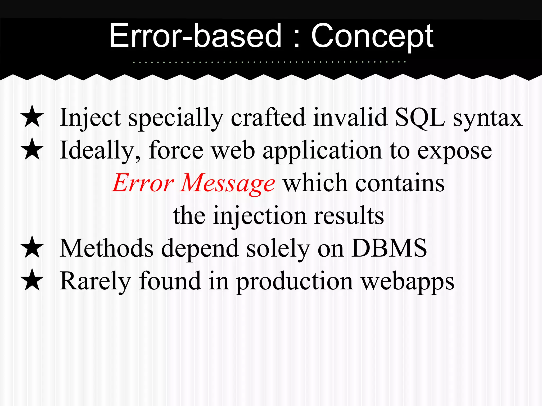 Error-based : Concept 
★ Inject specially crafted invalid SQL syntax 
★ Ideally, force web application to expose 
Error Message which contains 
the injection results 
★ Methods depend solely on DBMS 
★ Rarely found in production webapps 
 