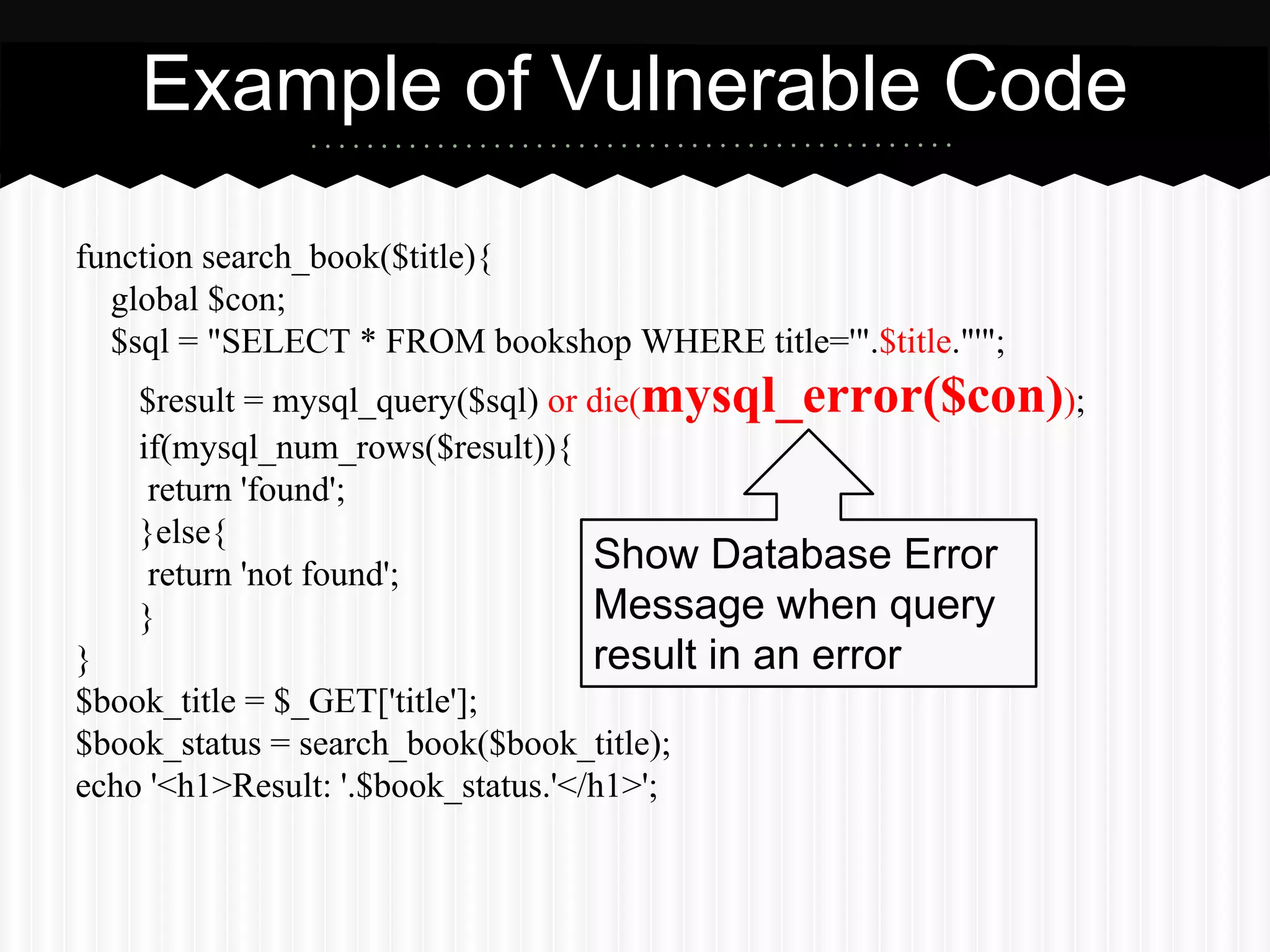 Example of Vulnerable Code 
function search_book($title){ 
global $con; 
$sql = "SELECT * FROM bookshop WHERE title='".$title."'"; 
$result = mysql_query($sql) or die(mysql_error($con)); 
if(mysql_num_rows($result)){ 
return 'found'; 
}else{ 
return 'not found'; 
} 
Show Database Error 
Message when query 
result in an error 
} 
$book_title = $_GET['title']; 
$book_status = search_book($book_title); 
echo '<h1>Result: '.$book_status.'</h1>'; 
 