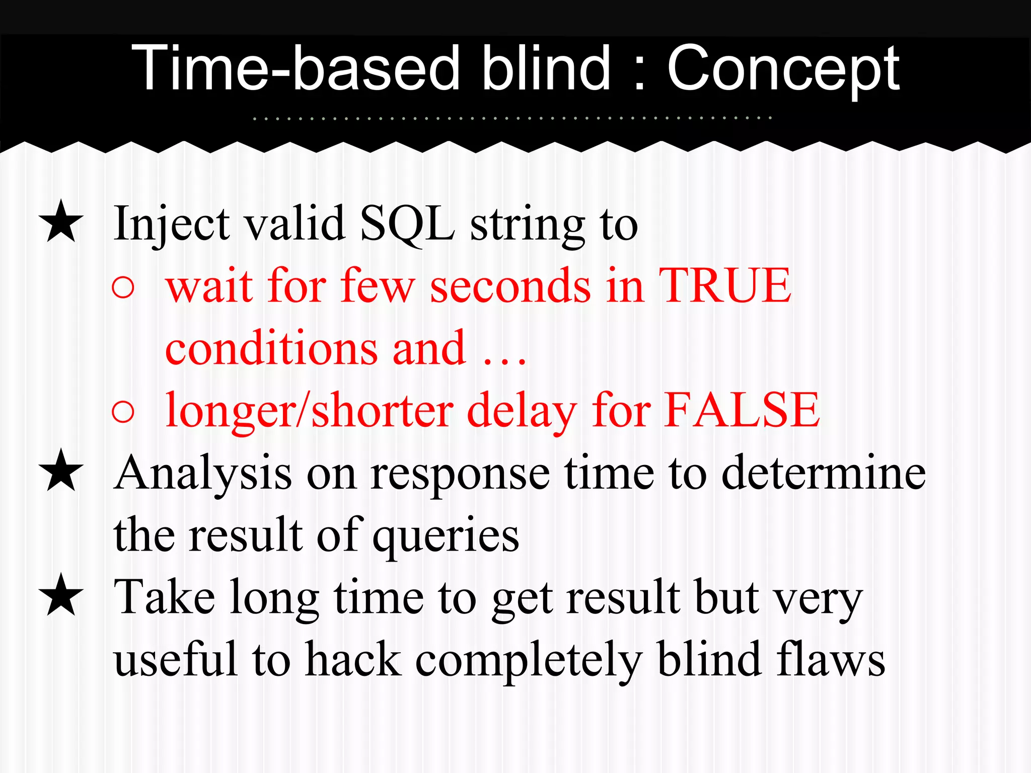 Time-based blind : Concept 
★ Inject valid SQL string to 
○ wait for few seconds in TRUE 
conditions and … 
○ longer/shorter delay for FALSE 
★ Analysis on response time to determine 
the result of queries 
★ Take long time to get result but very 
useful to hack completely blind flaws 
 