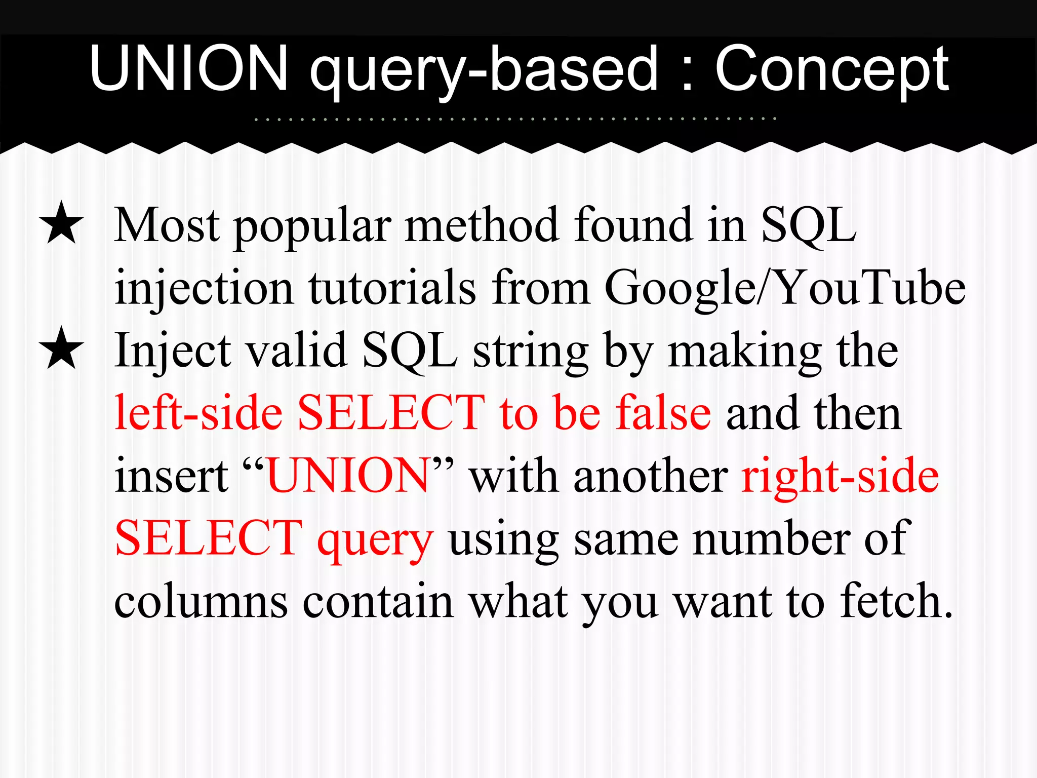 UNION query-based : Concept 
★ Most popular method found in SQL 
injection tutorials from Google/YouTube 
★ Inject valid SQL string by making the 
left-side SELECT to be false and then 
insert “UNION” with another right-side 
SELECT query using same number of 
columns contain what you want to fetch. 
 