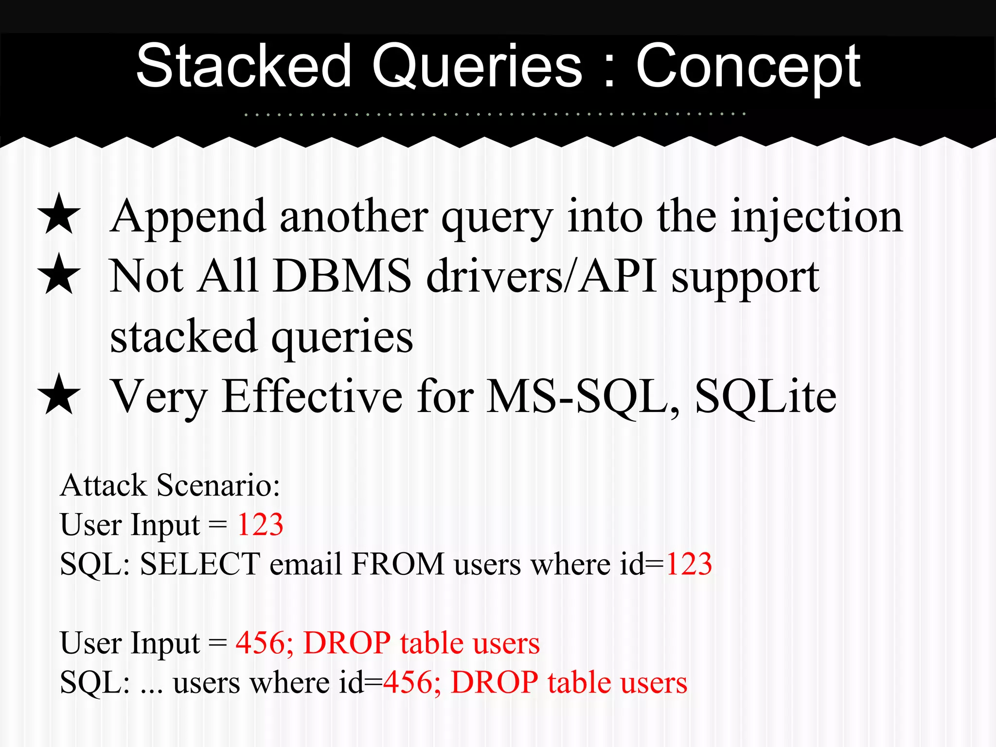 Stacked Queries : Concept 
★ Append another query into the injection 
★ Not All DBMS drivers/API support 
stacked queries 
★ Very Effective for MS-SQL, SQLite 
Attack Scenario: 
User Input = 123 
SQL: SELECT email FROM users where id=123 
User Input = 456; DROP table users 
SQL: ... users where id=456; DROP table users 
 