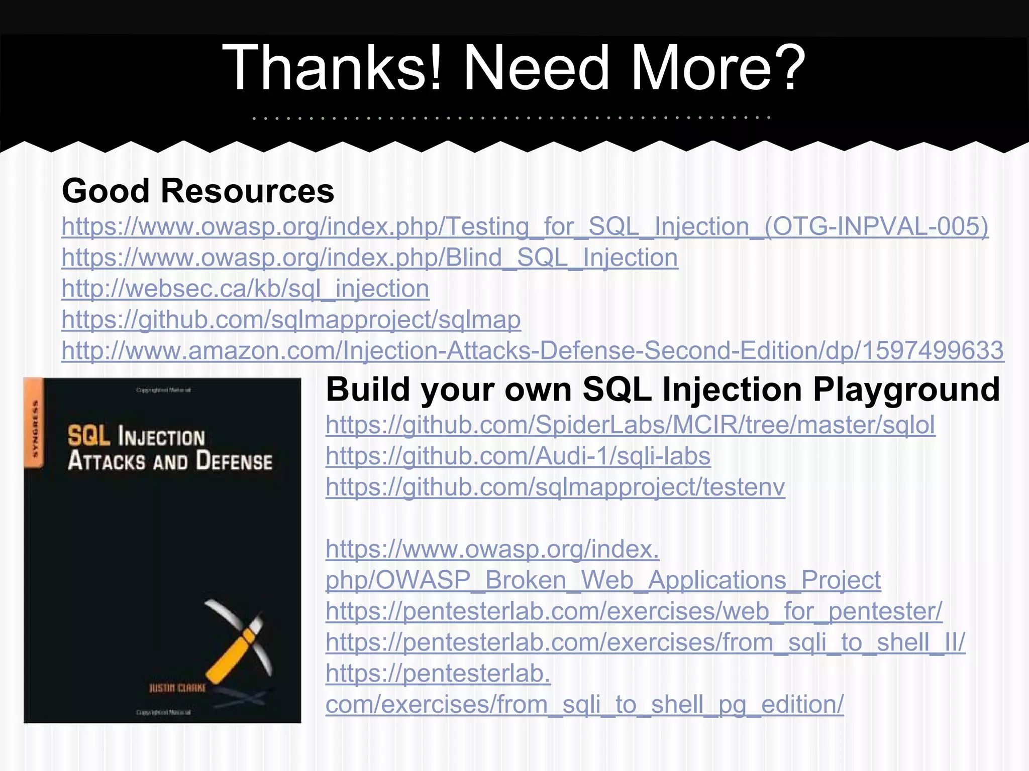 Thanks! Need More? 
Good Resources 
https://www.owasp.org/index.php/Testing_for_SQL_Injection_(OTG-INPVAL-005) 
https://www.owasp.org/index.php/Blind_SQL_Injection 
http://websec.ca/kb/sql_injection 
https://github.com/sqlmapproject/sqlmap 
http://www.amazon.com/Injection-Attacks-Defense-Second-Edition/dp/1597499633 
Build your own SQL Injection Playground 
https://github.com/SpiderLabs/MCIR/tree/master/sqlol 
https://github.com/Audi-1/sqli-labs 
https://github.com/sqlmapproject/testenv 
https://www.owasp.org/index. 
php/OWASP_Broken_Web_Applications_Project 
https://pentesterlab.com/exercises/web_for_pentester/ 
https://pentesterlab.com/exercises/from_sqli_to_shell_II/ 
https://pentesterlab. 
com/exercises/from_sqli_to_shell_pg_edition/ 
