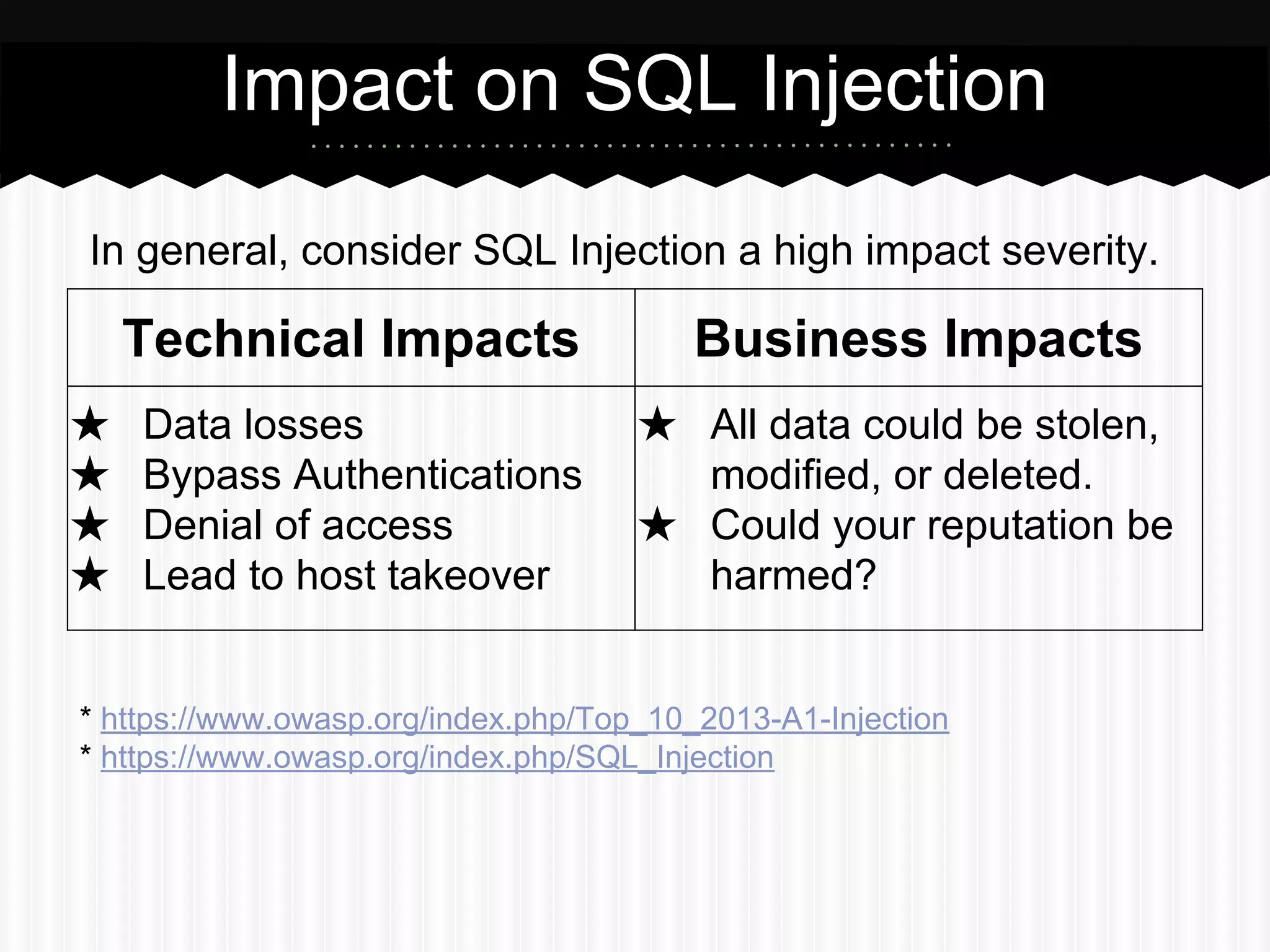 Impact on SQL Injection 
In general, consider SQL Injection a high impact severity. 
Technical Impacts Business Impacts 
★ Data losses 
★ Bypass Authentications 
★ Denial of access 
★ Lead to host takeover 
★ All data could be stolen, 
modified, or deleted. 
★ Could your reputation be 
harmed? 
* https://www.owasp.org/index.php/Top_10_2013-A1-Injection 
* https://www.owasp.org/index.php/SQL_Injection 
 