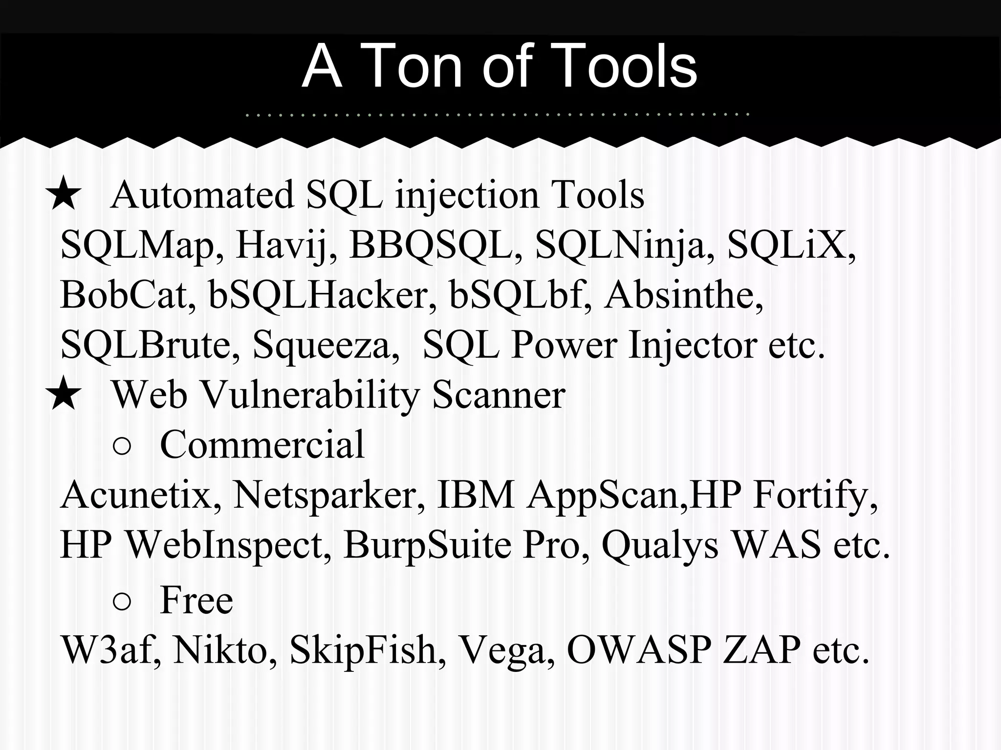 A Ton of Tools 
★ Automated SQL injection Tools 
SQLMap, Havij, BBQSQL, SQLNinja, SQLiX, 
BobCat, bSQLHacker, bSQLbf, Absinthe, 
SQLBrute, Squeeza, SQL Power Injector etc. 
★ Web Vulnerability Scanner 
○ Commercial 
Acunetix, Netsparker, IBM AppScan,HP Fortify, 
HP WebInspect, BurpSuite Pro, Qualys WAS etc. 
○ Free 
W3af, Nikto, SkipFish, Vega, OWASP ZAP etc. 
 