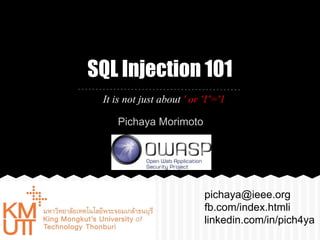 SQL Injection 101 
It is not just about ' or '1'='1 
pichaya@ieee.org 
fb.com/index.htmli 
linkedin.com/in/pich4ya 
Pichaya Morimoto 
 