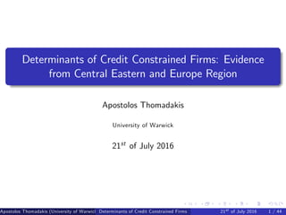 Determinants of Credit Constrained Firms: Evidence
from Central Eastern and Europe Region
Apostolos Thomadakis
University of Warwick
21st of July 2016
Apostolos Thomadakis (University of Warwick) (University of Warwick)Determinants of Credit Constrained Firms 21st of July 2016 1 / 44
 