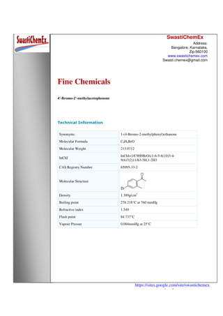 SwastiChemEx
Address:
Bangalore, Karnataka,
Zip:560100
www.swastichemex.com
Swasti.chemex@gmail.com
https://sites.google.com/site/swastichemex
/products
Fine Chemicals
4'-Bromo-2'-methylacetophenone
Technical Information
Synonyms 1-(4-Bromo-2-methylphenyl)ethanone
Molecular Formula C9H9BrO
Molecular Weight 213.0712
InChI
InChI=1/C9H9BrO/c1-6-5-8(10)3-4-
9(6)7(2)11/h3-5H,1-2H3
CAS Registry Number 65095-33-2
Molecular Structure
Density 1.389g/cm3
Boiling point 278.218°C at 760 mmHg
Refractive index 1.549
Flash point 84.737°C
Vapour Pressur 0.004mmHg at 25°C
 