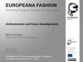 EUROPEANA FASHION 
disclosing European fashion heritage online 
Achievements and future developments 
Marco Rendina 
Fondazione Rinascimento Digitale 
@eurfashion 
@mrendina 
EVA/Minerva XIth Annual International Conference 
Jerusalem, November 10-11th, 2014 
Connected to 
Co-funded by the 
European Support 
Commission 
within the ICT 
Policy Programme 
 