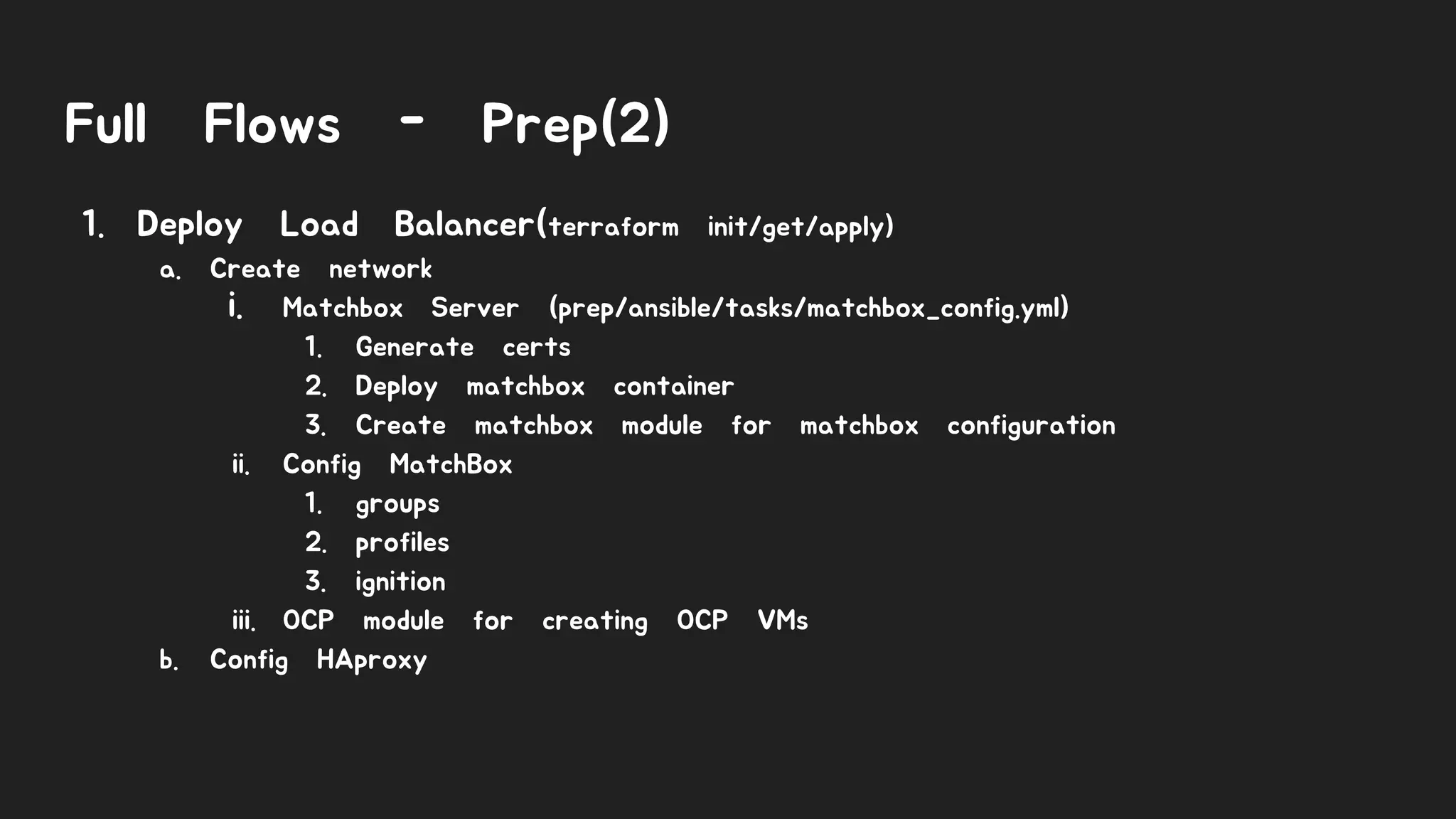 Full Flows - Prep(2)
1. Deploy Load Balancer(terraform init/get/apply)
a. Create network
i. Matchbox Server (prep/ansible/tasks/matchbox_config.yml)
1. Generate certs
2. Deploy matchbox container
3. Create matchbox module for matchbox configuration
ii. Config MatchBox
1. groups
2. profiles
3. ignition
iii. OCP module for creating OCP VMs
b. Config HAproxy
 