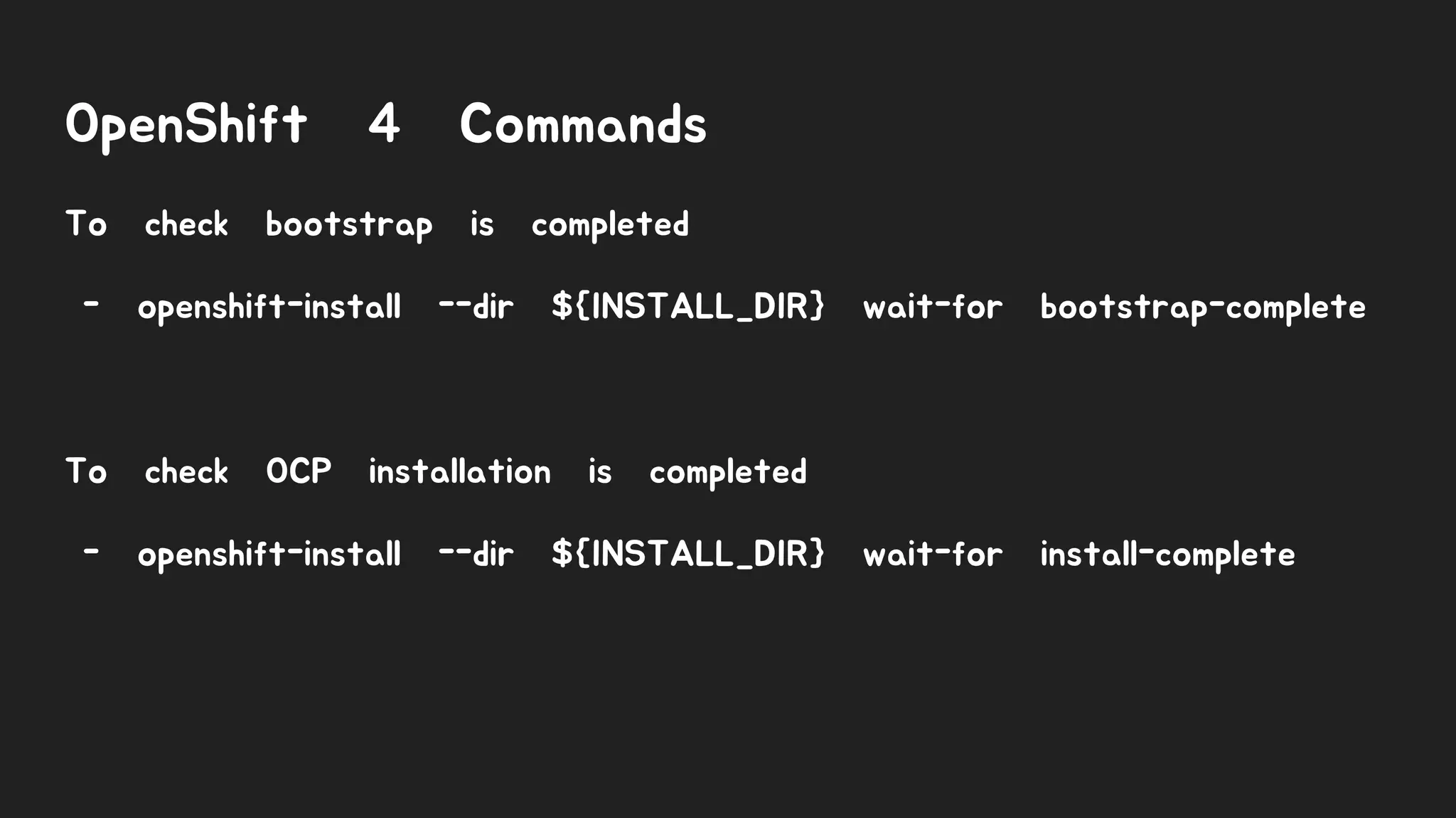 OpenShift 4 Commands
To check bootstrap is completed
- openshift-install --dir ${INSTALL_DIR} wait-for bootstrap-complete
To check OCP installation is completed
- openshift-install --dir ${INSTALL_DIR} wait-for install-complete
 
