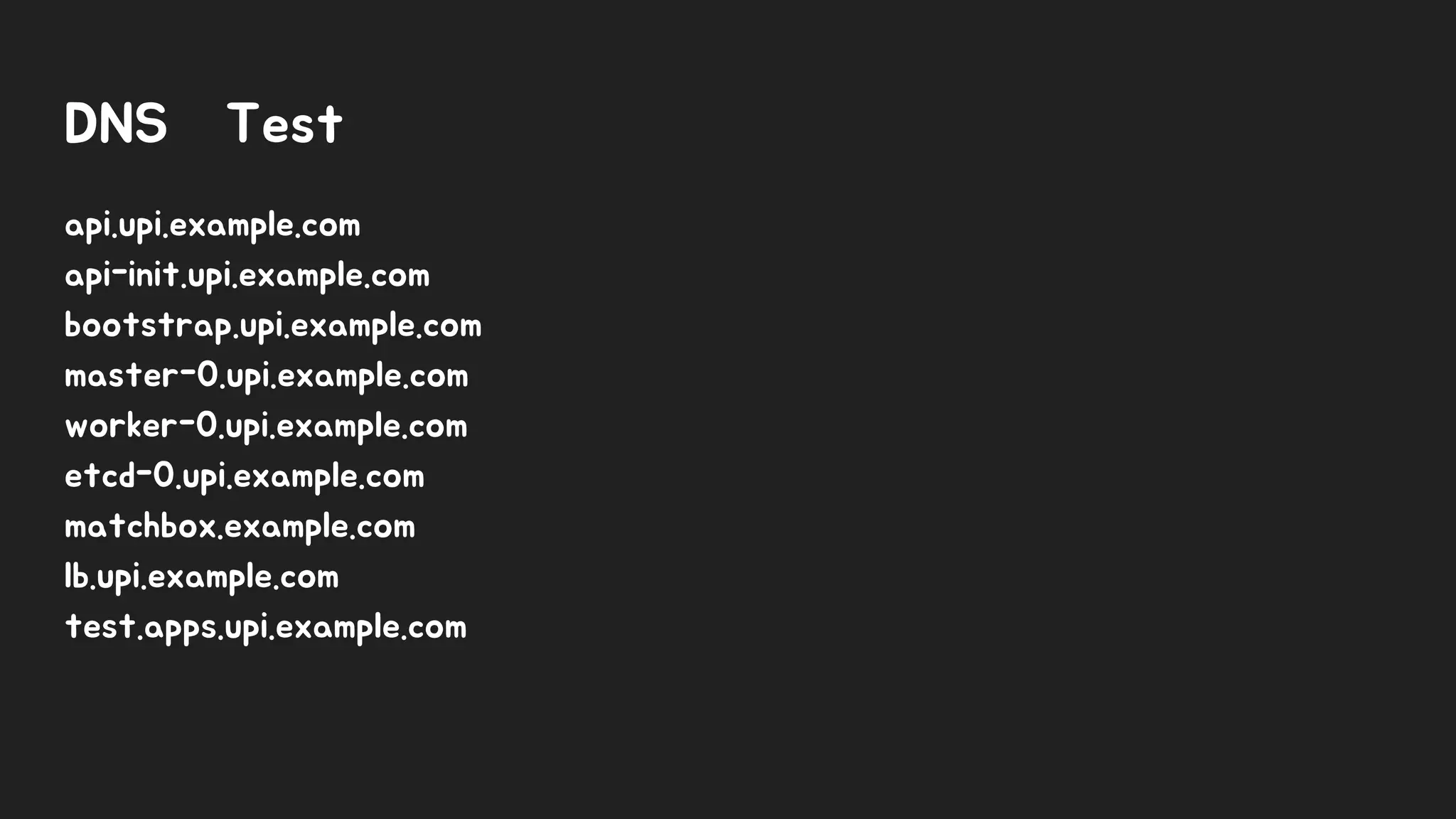 DNS Test
api.upi.example.com
api-init.upi.example.com
bootstrap.upi.example.com
master-0.upi.example.com
worker-0.upi.example.com
etcd-0.upi.example.com
matchbox.example.com
lb.upi.example.com
test.apps.upi.example.com
 