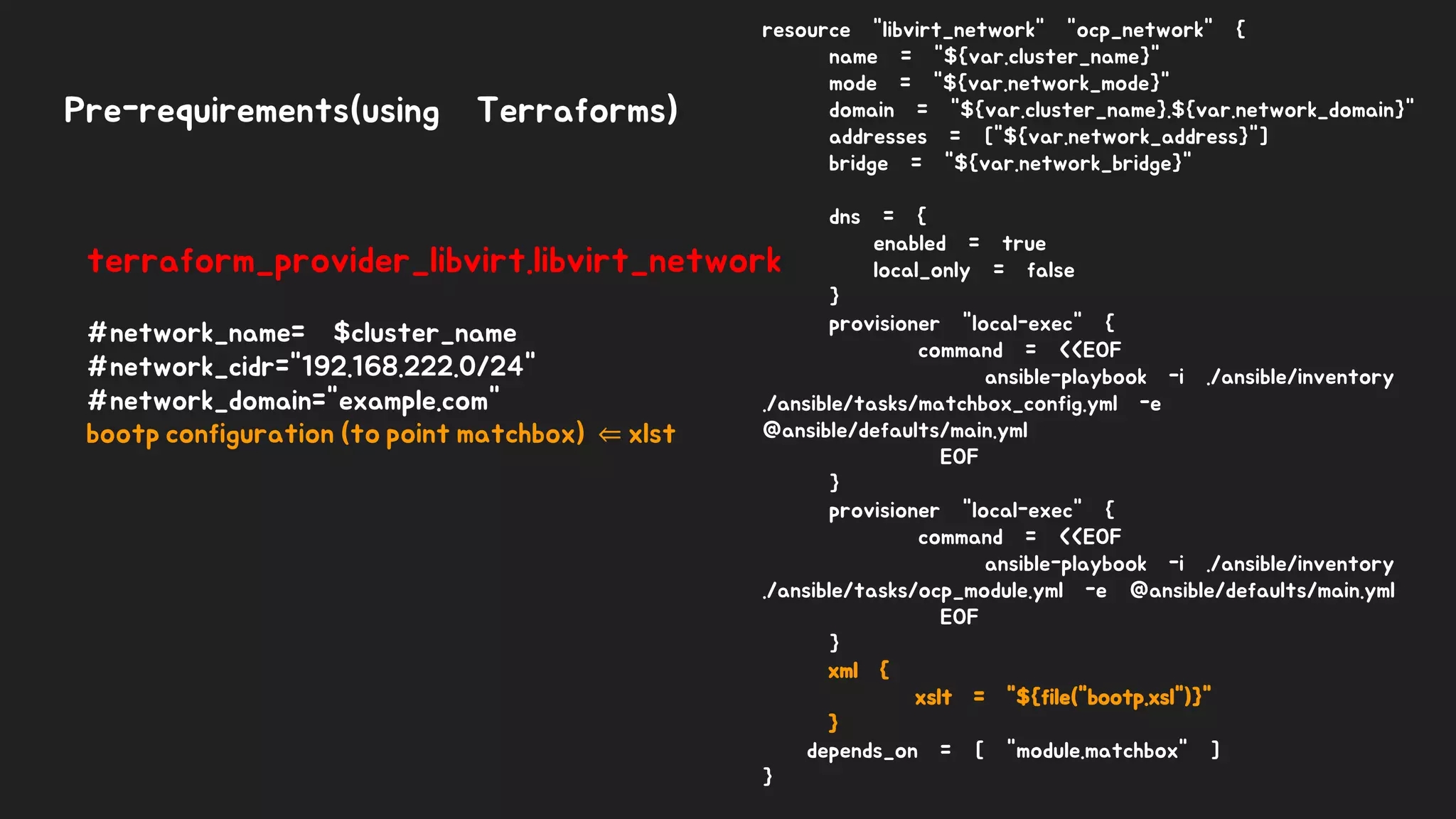 Pre-requirements(using Terraforms)
terraform_provider_libvirt.libvirt_network
#network_name= $cluster_name
#network_cidr="192.168.222.0/24"
#network_domain="example.com"
bootp configuration (to point matchbox) ⇐ xlst
resource "libvirt_network" "ocp_network" {
name = "${var.cluster_name}"
mode = "${var.network_mode}"
domain = "${var.cluster_name}.${var.network_domain}"
addresses = ["${var.network_address}"]
bridge = "${var.network_bridge}"
dns = {
enabled = true
local_only = false
}
provisioner "local-exec" {
command = <<EOF
ansible-playbook -i ./ansible/inventory
./ansible/tasks/matchbox_config.yml -e
@ansible/defaults/main.yml
EOF
}
provisioner "local-exec" {
command = <<EOF
ansible-playbook -i ./ansible/inventory
./ansible/tasks/ocp_module.yml -e @ansible/defaults/main.yml
EOF
}
xml {
xslt = "${file("bootp.xsl")}"
}
depends_on = [ "module.matchbox" ]
}
 
