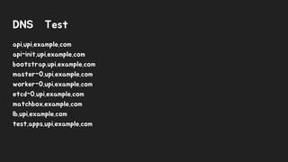 DNS Test
api.upi.example.com
api-init.upi.example.com
bootstrap.upi.example.com
master-0.upi.example.com
worker-0.upi.example.com
etcd-0.upi.example.com
matchbox.example.com
lb.upi.example.com
test.apps.upi.example.com
 