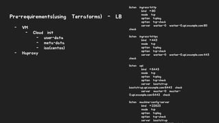 Pre-requirements(using Terraforms) - LB
listen ingress-http
bind *:80
mode tcp
option tcplog
option tcp-check
server worker-0 worker-0.upi.example.com:80
check
listen ingress-https
bind *:443
mode tcp
option tcplog
option tcp-check
server worker-0 worker-0.upi.example.com:443
check
listen api
bind *:6443
mode tcp
option tcplog
option tcp-check
server bootstrap
bootstrap.upi.example.com:6443 check
server master-0 master-
0.upi.example.com:6443 check
listen machine-config-server
bind *:22623
mode tcp
option tcplog
option tcp-check
server bootstrap
- VM
- Cloud init
- user-data
- meta-data
- iso(centos)
- Haproxy
 