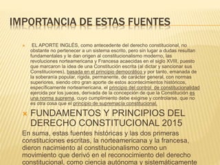 IMPORTANCIA DE ESTAS FUENTES
 EL APORTE INGLÉS, como antecedente del derecho constitucional, no
obstante no pertenecer a un sistema escrito, pero sin lugar a dudas resultan
fundamentales y le dan origen al constitucionalismo moderno, las
revoluciones norteamericana y Francesa acaecidas en el siglo XVIII, puesto
que marcaron la idea de una Constitución escrita (al dictar y sancionar sus
Constituciones), basada en el principio democrático y por tanto, emanada de
la soberanía popular, rígida, permanente, de carácter general, con normas
superiores, siendo otro gran aporte de estos acontecimientos históricos,
específicamente norteamericana, el principio del control de constitucionalidad
ejercida por los jueces, derivada de la concepción de que la Constitución es
una norma suprema, cuyo cumplimiento debe exigirse y controlarse, que no
es otra cosa que el principio de supremacía constitucional.
 FUNDAMENTOS Y PRINCIPIOS DEL
DERECHO CONSTITUCIONAL 2015
En suma, estas fuentes históricas y las dos primeras
constituciones escritas, la norteamericana y la francesa,
dieron nacimiento al constitucionalismo como un
movimiento que derivó en el reconocimiento del derecho
constitucional, como ciencia autónoma y sistemáticamente
 