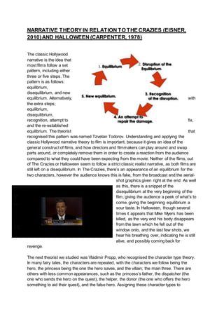NARRATIVE THEORY IN RELATION TO THE CRAZIES (EISNER,
2010)AND HALLOWEEN (CARPENTER, 1978)
The classic Hollywood
narrative is the idea that
most films follow a set
pattern, including either
three or five steps. The
pattern is as follows:
equilibrium,
disequilibrium, and new
equilibrium. Alternatively, with
the extra steps;
equilibrium,
disequilibrium,
recognition, attempt to fix,
and the re-established
equilibrium. The theorist that
recognised this pattern was named Tzvetan Todorov. Understanding and applying the
classic Hollywood narrative theory to film is important, because it gives an idea of the
general construct of films, and how directors and filmmakers can play around and swap
parts around, or completely remove them in order to create a reaction from the audience
compared to what they could have been expecting from the movie. Neither of the films, out
of The Crazies or Halloween seem to follow a strict classic realist narrative, as both films are
still left on a disequilibrium. In The Crazies, there’s an appearance of an equilibrium for the
two characters, however the audience knows this is fake, from the broadcast and the aerial-
shot graphics given right at the end. As well
as this, there is a snippet of the
disequilibrium at the very beginning of the
film, giving the audience a peek of what’s to
come, giving the beginning equilibrium a
sour taste. In Halloween, though several
times it appears that Mike Myers has been
killed, as the very end his body disappears
from the lawn which he fell out of the
window onto, and the last few shots, we
hear his breathing over, indicating he is still
alive, and possibly coming back for
revenge.
The next theorist we studied was Vladimir Propp, who recognised the character type theory.
In many fairy tales, the characters are repeated, with the characters we follow being the
hero, the princess being the one the hero saves, and the villain; the main three. There are
others with less common appearances, such as the princess’s father, the dispatcher (the
one who sends the hero on the quest), the helper, the donor (the one who offers the hero
something to aid their quest), and the false hero. Assigning these character types to
 