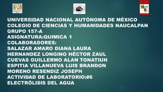 UNIVERSIDAD NACIONAL AUTÓNOMA DE MÉXICO
COLEGIO DE CIENCIAS Y HUMANIDADES NAUCALPAN
GRUPO 157-A
ASIGNATURA:QUIMICA 1
COLABORADORES:
SALAZAR AMARO DIANA LAURA
HERNANDEZ LONGINO HÉCTOR ZAUL
CUEVAS GUILLERMO ALAN TONATIUH
ESPITIA VILLANUEVA LUIS BRANDON
MORENO RESENDIZ JOSEPH
ACTIVIDAD DE LABORATORIO:#6
ELECTRÓLISIS DEL AGUA
 