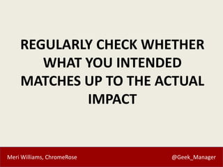 Meri Williams, ChromeRose @Geek_Manager
REGULARLY CHECK WHETHER
WHAT YOU INTENDED
MATCHES UP TO THE ACTUAL
IMPACT
 
