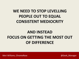 Meri Williams, ChromeRose @Geek_Manager
WE NEED TO STOP LEVELLING
PEOPLE OUT TO EQUAL
CONSISTENT MEDIOCRITY
AND INSTEAD
FO...
