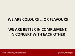 Meri Williams, ChromeRose @Geek_Manager
WE ARE COLOURS … OR FLAVOURS
WE ARE BETTER IN COMPLEMENT,
IN CONCERT WITH EACH OTH...