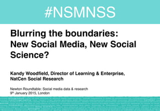 Blurring the boundaries:  
New Social Media, New Social
Science? 
 
Kandy Woodfield, Director of Learning & Enterprise,  
NatCen Social Research 
 
Newton Roundtable: Social media data & research 
9th January 2015, London
#NSMNSS
 