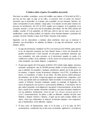 Crónica sobre el paro: Un análisis necesario
Para hacer un análisis cronológico acerca del estallido que empieza el 28 de abril de 2021 y
que hoy por hoy sigue en auge en las calles, es necesario tener en cuenta tres factores
necesarios que se desarrollan en el tiempo para consolidar así este momento histórico, los
cuales corresponden al corto, mediano y largo plazo. Con relación al corto plazo tenemos los
procesos de movilización del 21N de 2019, seguido por el impacto de la pandemia en la
economía nacional y el alza de la tasa de desempleo para finales del año 2020, además del
estallido ocurrido el 9 de septiembre de 2020 que cobró la vida de varios jovenes que se
manifestaban contra el abuso policial y la violación de los derechos humanos a propósito del
asesinato de Javier Ordoñez a mano de la Policía Nacional el día anterior.
Siguiendo con los antecedentes a mediano plazo podríamos decir que se enmarcan 6
elementos que desarrollaron un ambiente de disputa y de auge del movimiento social en
distintos niveles:
1. El auge del movimiento estudiantil de 2011 con el proceso de la MANE, quien derrotó
la ley de educación propuesta por Juan Manuel Santos a través del desarrollo de
grandes movilizaciones a nivel nacional. En este punto es pertinente mencionar que
esos acumulados aún están presentes en el movimiento popular en cuanto a la
cualificación política de las multitudes y de los actores de esa época que hoy por hoy
están asumiendo una actitud dirigente y organizativa
2. El gran paro agrario del 19 de agosto de febrero 2013, donde según algunas encuestas
nacionales participaron más de 200.000 personas debido a la gran problemática a la
que se enfrentan los pequeños y medianos productores agrarios por el alto precio de
los insumos, el ingreso al país de productos extranjeros con el TLC, el problema de
tierras y el tratamiento al cultivo de uso ilícito. De dicho proceso deben destacarse
dos elementos: por un lado, el papel que jugaron las organizaciones campesinos y por
el otro, que además debe ser considerado objeto de estudio en el presente paro, es que
cuando el Gobierno Nacional continuaba usando su estrategia de fragmentar las
mesas de negociación por sectores y el paro parecía debilitarse, el movimiento dio un
giro radical sustentado en la indignación que generó el desconocimiento de una lucha
justa y nacida de las entrañas del pueblo colombiano por parte del primer mandatario
con sus polémicas declaraciones acerca de que “ese tal paro nacional agrario no
existe”; consecuentemente, las plazas y calles en diferentes ciudades del país como
Duitama y Bogotá volvieron a llenarse, al igual que las redes sociales debido a los
videos y fotos que evidenciaban la violación de derechos humanos a los campesinos
que se manifestaban en las diferentes regiones.
3. El paro cívico de Buenaventura entre el 16 de mayo y el 6 de junio de 2017,
acontecimiento considerado hoy en día como un momento significativo en la historia
 