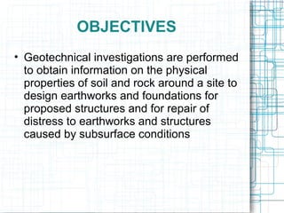 OBJECTIVES
• Geotechnical investigations are performed
to obtain information on the physical
properties of soil and rock around a site to
design earthworks and foundations for
proposed structures and for repair of
distress to earthworks and structures
caused by subsurface conditions
